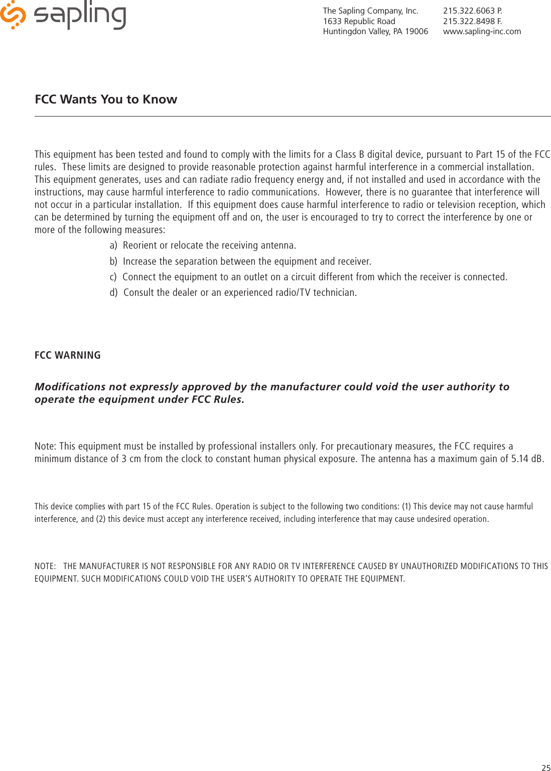 The Sapling Company, Inc.1633 Republic RoadHuntingdon Valley, PA 19006215.322.6063 P.215.322.8498 F.www.sapling-inc.com25This equipment has been tested and found to comply with the limits for a Class B digital device, pursuant to Part 15 of the FCC rules.  These limits are designed to provide reasonable protection against harmful interference in a commercial installation.  This equipment generates, uses and can radiate radio frequency energy and, if not installed and used in accordance with the instructions, may cause harmful interference to radio communications.  However, there is no guarantee that interference will not occur in a particular installation.  If this equipment does cause harmful interference to radio or television reception, which can be determined by turning the equipment off and on, the user is encouraged to try to correct the interference by one or more of the following measures:    a)  Reorient or relocate the receiving antenna.    b)  Increase the separation between the equipment and receiver.    c)  Connect the equipment to an outlet on a circuit different from which the receiver is connected.    d)  Consult the dealer or an experienced radio/TV technician. FCC WARNINGModifications not expressly approved by the manufacturer could void the user authority to operate the equipment under FCC Rules.Note: This equipment must be installed by professional installers only. For precautionary measures, the FCC requires a minimum distance of 3 cm from the clock to constant human physical exposure. The antenna has a maximum gain of 5.14 dB.This device complies with part 15 of the FCC Rules. Operation is subject to the following two conditions: (1) This device may not cause harmful interference, and (2) this device must accept any interference received, including interference that may cause undesired operation.NOTE:   THE MANUFACTURER IS NOT RESPONSIBLE FOR ANY RADIO OR TV INTERFERENCE CAUSED BY UNAUTHORIZED MODIFICATIONS TO THIS EQUIPMENT. SUCH MODIFICATIONS COULD VOID THE USER’S AUTHORITY TO OPERATE THE EQUIPMENT.FCC Wants You to Know