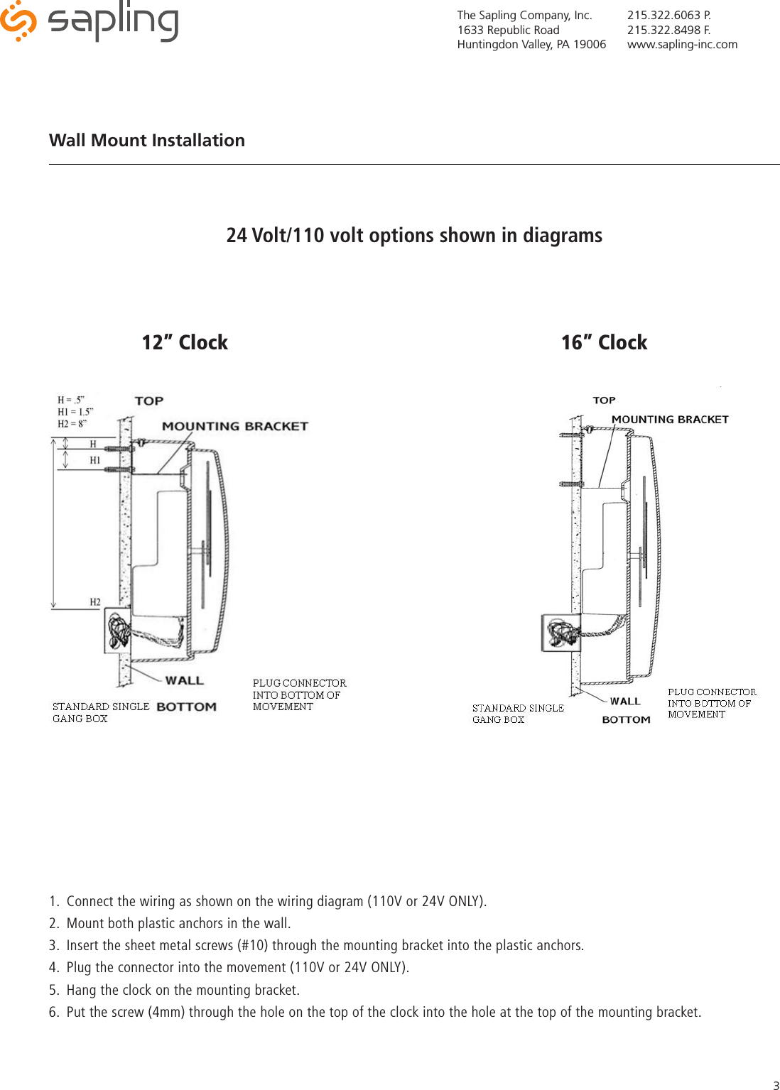 The Sapling Company, Inc.1633 Republic RoadHuntingdon Valley, PA 19006215.322.6063 P.215.322.8498 F.www.sapling-inc.com31.  Connect the wiring as shown on the wiring diagram (110V or 24V ONLY).2.  Mount both plastic anchors in the wall.3.  Insert the sheet metal screws (#10) through the mounting bracket into the plastic anchors.4.  Plug the connector into the movement (110V or 24V ONLY).5.  Hang the clock on the mounting bracket.6.  Put the screw (4mm) through the hole on the top of the clock into the hole at the top of the mounting bracket.Wall Mount Installation 12” Clock 16” Clock24 Volt/110 volt options shown in diagrams