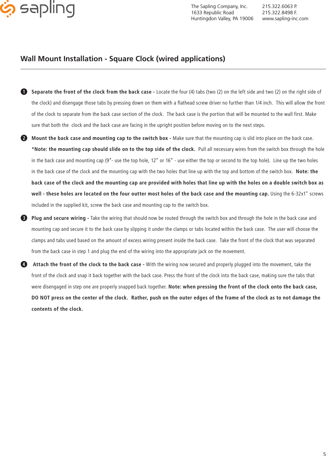 The Sapling Company, Inc.1633 Republic RoadHuntingdon Valley, PA 19006215.322.6063 P.215.322.8498 F.www.sapling-inc.com5Wall Mount Installation - Square Clock (wired applications)qSeparate the front of the clock from the back case - Locate the four (4) tabs (two (2) on the left side and two (2) on the right side of the clock) and disengage those tabs by pressing down on them with a flathead screw driver no further than 1/4 inch.  This will allow the front of the clock to separate from the back case section of the clock.  The back case is the portion that will be mounted to the wall first. Make sure that both the  clock and the back case are facing in the upright position before moving on to the next steps.wMount the back case and mounting cap to the switch box - Make sure that the mounting cap is slid into place on the back case. *Note: the mounting cap should slide on to the top side of the clock.  Pull all necessary wires from the switch box through the hole in the back case and mounting cap (9”- use the top hole, 12” or 16” - use either the top or second to the top hole).  Line up the two holes in the back case of the clock and the mounting cap with the two holes that line up with the top and bottom of the switch box.  Note: the back case of the clock and the mounting cap are provided with holes that line up with the holes on a double switch box as well - these holes are located on the four outter most holes of the back case and the mounting cap. Using the 6-32x1&quot; screws included in the supplied kit, screw the back case and mounting cap to the switch box.ePlug and secure wiring - Take the wiring that should now be routed through the switch box and through the hole in the back case and mounting cap and secure it to the back case by slipping it under the clamps or tabs located within the back case.  The user will choose the clamps and tabs used based on the amount of excess wiring present inside the back case.  Take the front of the clock that was separated from the back case in step 1 and plug the end of the wiring into the appropriate jack on the movement.r Attach the front of the clock to the back case - With the wiring now secured and properly plugged into the movement, take the front of the clock and snap it back together with the back case. Press the front of the clock into the back case, making sure the tabs that were disengaged in step one are properly snapped back together. Note: when pressing the front of the clock onto the back case, DO NOT press on the center of the clock.  Rather, push on the outer edges of the frame of the clock as to not damage the contents of the clock.