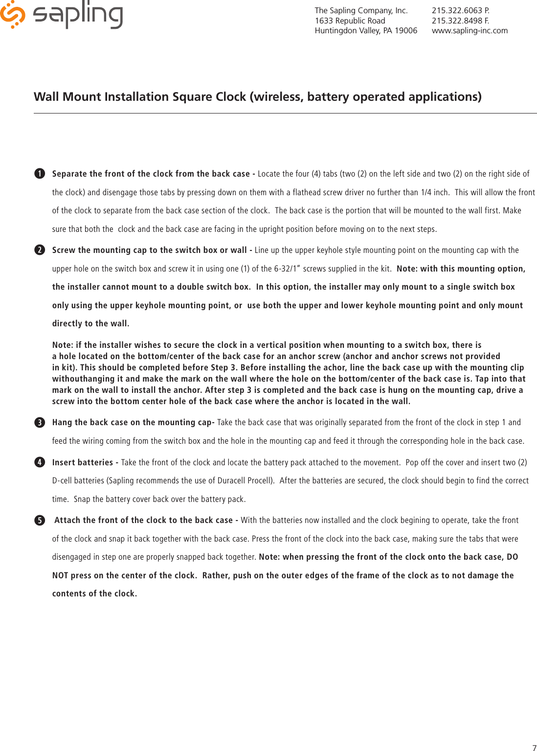 The Sapling Company, Inc.1633 Republic RoadHuntingdon Valley, PA 19006215.322.6063 P.215.322.8498 F.www.sapling-inc.com7qSeparate the front of the clock from the back case - Locate the four (4) tabs (two (2) on the left side and two (2) on the right side of the clock) and disengage those tabs by pressing down on them with a flathead screw driver no further than 1/4 inch.  This will allow the front of the clock to separate from the back case section of the clock.  The back case is the portion that will be mounted to the wall first. Make sure that both the  clock and the back case are facing in the upright position before moving on to the next steps.wScrew the mounting cap to the switch box or wall - Line up the upper keyhole style mounting point on the mounting cap with the upper hole on the switch box and screw it in using one (1) of the 6-32/1” screws supplied in the kit.  Note: with this mounting option, the installer cannot mount to a double switch box.  In this option, the installer may only mount to a single switch box only using the upper keyhole mounting point, or  use both the upper and lower keyhole mounting point and only mount directly to the wall.  Note: if the installer wishes to secure the clock in a vertical position when mounting to a switch box, there is    a hole located on the bottom/center of the back case for an anchor screw (anchor and anchor screws not provided    in kit). This should be completed before Step 3. Before installing the achor, line the back case up with the mounting clip withouthanging it and make the mark on the wall where the hole on the bottom/center of the back case is. Tap into that mark on the wall to install the anchor. After step 3 is completed and the back case is hung on the mounting cap, drive a  screw into the bottom center hole of the back case where the anchor is located in the wall.eHang the back case on the mounting cap- Take the back case that was originally separated from the front of the clock in step 1 and feed the wiring coming from the switch box and the hole in the mounting cap and feed it through the corresponding hole in the back case.rInsert batteries - Take the front of the clock and locate the battery pack attached to the movement.  Pop off the cover and insert two (2) D-cell batteries (Sapling recommends the use of Duracell Procell).  After the batteries are secured, the clock should begin to find the correct time.  Snap the battery cover back over the battery pack.t Attach the front of the clock to the back case - With the batteries now installed and the clock begining to operate, take the front of the clock and snap it back together with the back case. Press the front of the clock into the back case, making sure the tabs that were disengaged in step one are properly snapped back together. Note: when pressing the front of the clock onto the back case, DO NOT press on the center of the clock.  Rather, push on the outer edges of the frame of the clock as to not damage the contents of the clock.Wall Mount Installation Square Clock (wireless, battery operated applications)