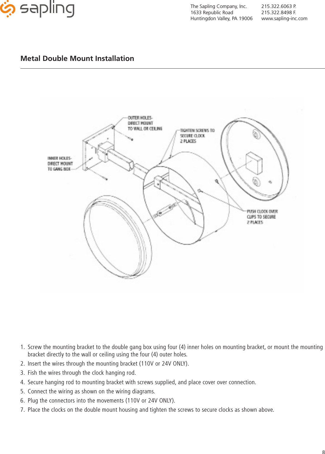 The Sapling Company, Inc.1633 Republic RoadHuntingdon Valley, PA 19006215.322.6063 P.215.322.8498 F.www.sapling-inc.com81.  Screw the mounting bracket to the double gang box using four (4) inner holes on mounting bracket, or mount the mounting bracket directly to the wall or ceiling using the four (4) outer holes.2.  Insert the wires through the mounting bracket (110V or 24V ONLY).3.  Fish the wires through the clock hanging rod.4.  Secure hanging rod to mounting bracket with screws supplied, and place cover over connection.5.  Connect the wiring as shown on the wiring diagrams.6.  Plug the connectors into the movements (110V or 24V ONLY).7.  Place the clocks on the double mount housing and tighten the screws to secure clocks as shown above.Metal Double Mount Installation 