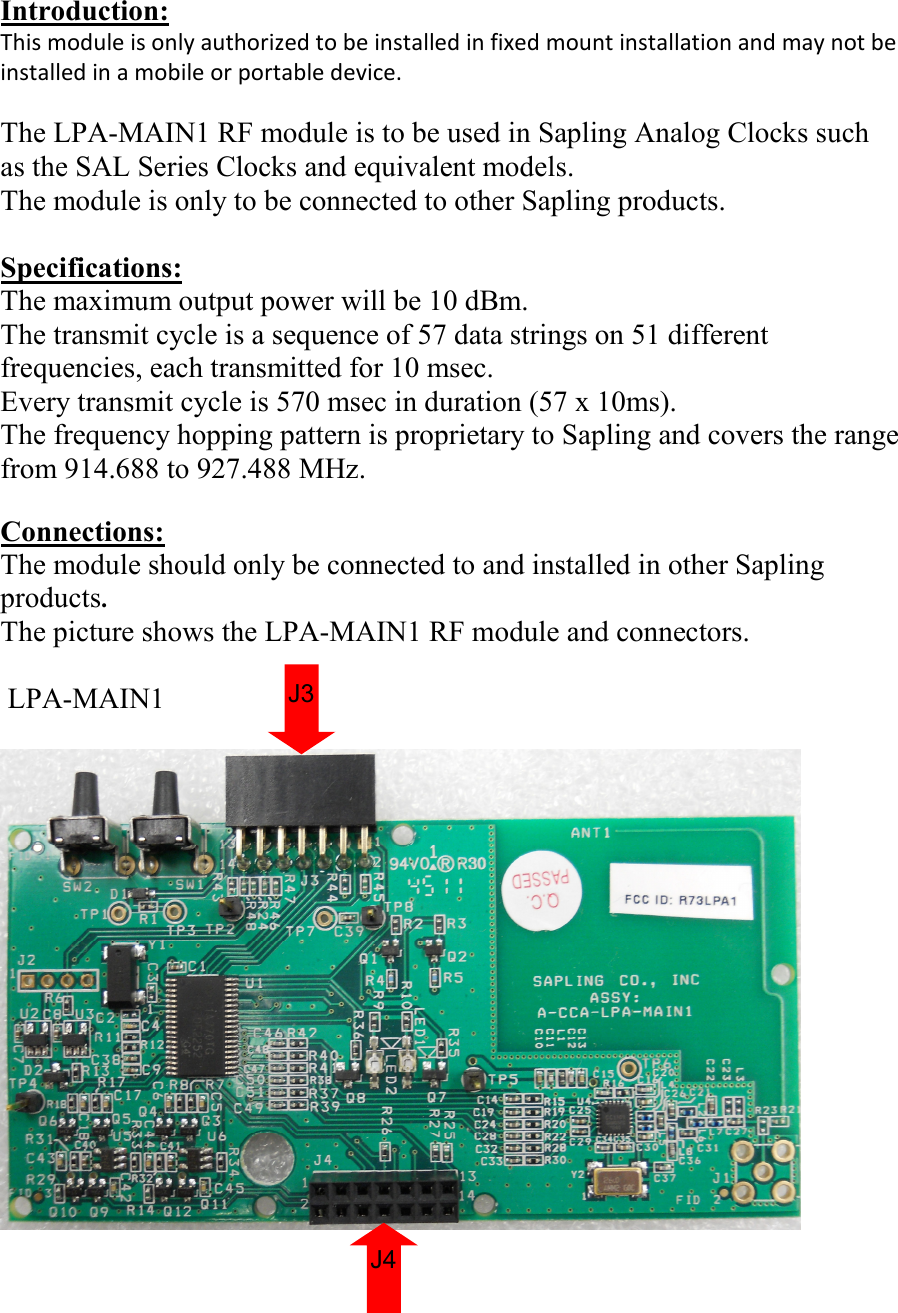 Introduction: This module is only authorized to be installed in fixed mount installation and may not be installed in a mobile or portable device.  The LPA-MAIN1 RF module is to be used in Sapling Analog Clocks such as the SAL Series Clocks and equivalent models. The module is only to be connected to other Sapling products.  Specifications: The maximum output power will be 10 dBm. The transmit cycle is a sequence of 57 data strings on 51 different frequencies, each transmitted for 10 msec. Every transmit cycle is 570 msec in duration (57 x 10ms). The frequency hopping pattern is proprietary to Sapling and covers the range from 914.688 to 927.488 MHz.  Connections: The module should only be connected to and installed in other Sapling products. The picture shows the LPA-MAIN1 RF module and connectors.    LPA-MAIN1   LPA-MAIN1                J4 J3 