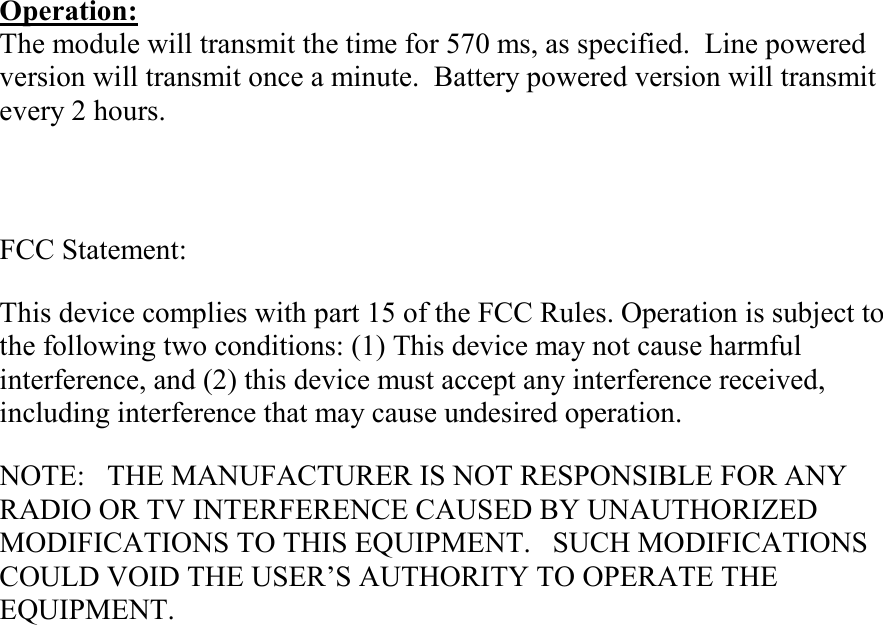 Operation: The module will transmit the time for 570 ms, as specified.  Line powered version will transmit once a minute.  Battery powered version will transmit every 2 hours.   FCC Statement: This device complies with part 15 of the FCC Rules. Operation is subject to the following two conditions: (1) This device may not cause harmful interference, and (2) this device must accept any interference received, including interference that may cause undesired operation. NOTE:   THE MANUFACTURER IS NOT RESPONSIBLE FOR ANY RADIO OR TV INTERFERENCE CAUSED BY UNAUTHORIZED MODIFICATIONS TO THIS EQUIPMENT.   SUCH MODIFICATIONS COULD VOID THE USER’S AUTHORITY TO OPERATE THE EQUIPMENT. 