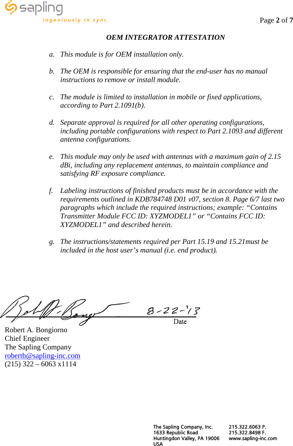                                                                                    Page 2 of 7  OEM INTEGRATOR ATTESTATION  a. This module is for OEM installation only.  b. The OEM is responsible for ensuring that the end-user has no manual instructions to remove or install module.  c. The module is limited to installation in mobile or fixed applications, according to Part 2.1091(b).  d. Separate approval is required for all other operating configurations, including portable configurations with respect to Part 2.1093 and different antenna configurations.  e. This module may only be used with antennas with a maximum gain of 2.15 dBi, including any replacement antennas, to maintain compliance and satisfying RF exposure compliance.  f. Labeling instructions of finished products must be in accordance with the requirements outlined in KDB784748 D01 v07, section 8. Page 6/7 last two paragraphs which include the required instructions; example: “Contains Transmitter Module FCC ID: XYZMODEL1” or “Contains FCC ID: XYZMODEL1” and described herein.  g. The instructions/statements required per Part 15.19 and 15.21must be included in the host user’s manual (i.e. end product).      Robert A. Bongiorno Chief Engineer The Sapling Company robertb@sapling-inc.com (215) 322 – 6063 x1114     The Sapling Company, Inc. 215.322.6063 P. 1633 Republic Road 215.322.8498 F. Huntingdon Valley, PA 19006 www.sapling-inc.com USA   