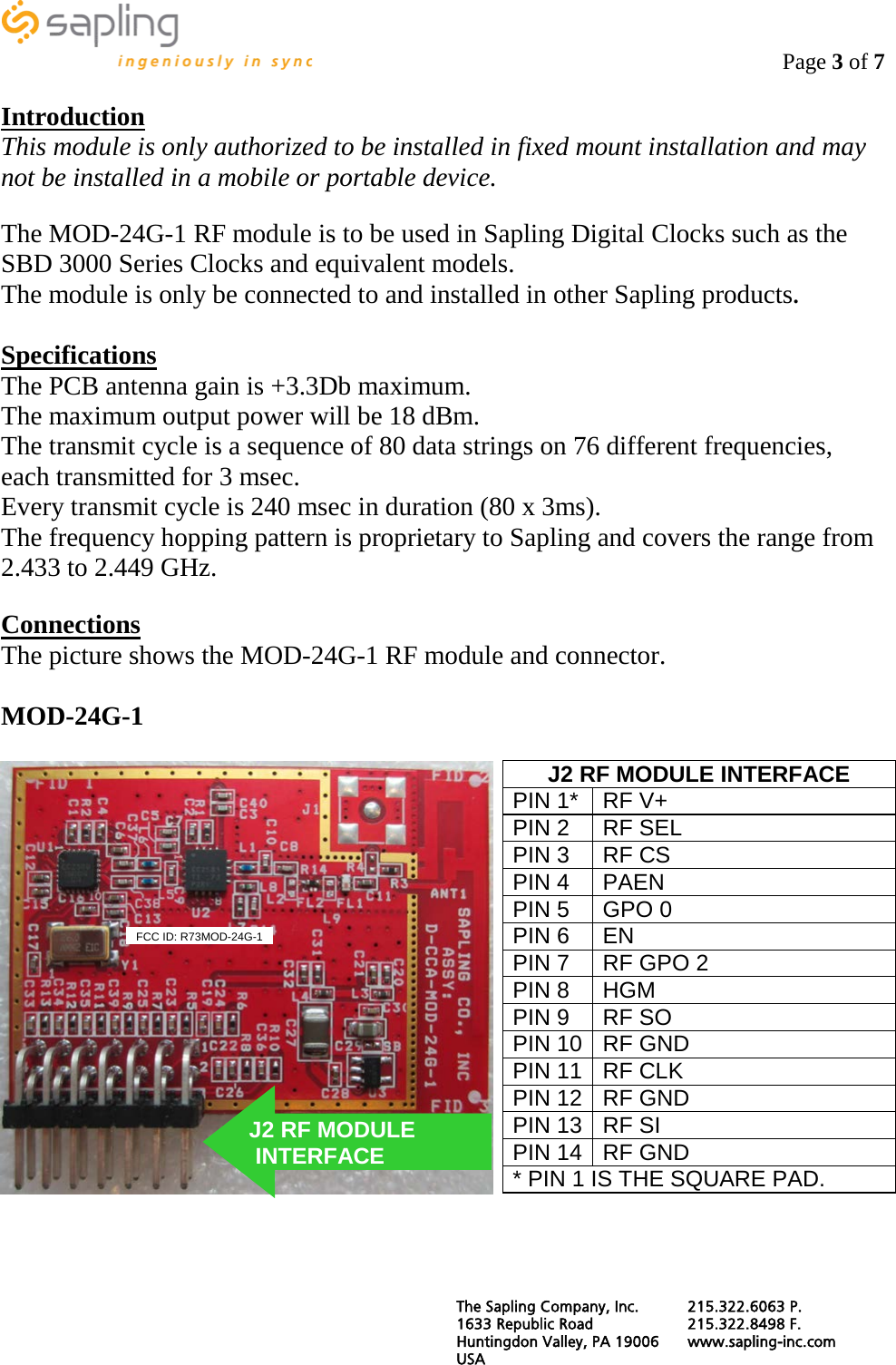                                                                                    Page 3 of 7  Introduction This module is only authorized to be installed in fixed mount installation and may not be installed in a mobile or portable device.  The MOD-24G-1 RF module is to be used in Sapling Digital Clocks such as the SBD 3000 Series Clocks and equivalent models. The module is only be connected to and installed in other Sapling products.  Specifications The PCB antenna gain is +3.3Db maximum. The maximum output power will be 18 dBm. The transmit cycle is a sequence of 80 data strings on 76 different frequencies, each transmitted for 3 msec. Every transmit cycle is 240 msec in duration (80 x 3ms). The frequency hopping pattern is proprietary to Sapling and covers the range from 2.433 to 2.449 GHz.  Connections The picture shows the MOD-24G-1 RF module and connector.  MOD-24G-1    J2 RF MODULE INTERFACE PIN 1* RF V+ PIN 2 RF SEL PIN 3 RF CS PIN 4 PAEN PIN 5 GPO 0 PIN 6 EN PIN 7 RF GPO 2 PIN 8 HGM PIN 9 RF SO PIN 10 RF GND PIN 11 RF CLK PIN 12 RF GND PIN 13 RF SI PIN 14 RF GND * PIN 1 IS THE SQUARE PAD. J2 RF MODULE  INTERFACE  FCC ID: R73MOD-24G-1 The Sapling Company, Inc. 215.322.6063 P. 1633 Republic Road 215.322.8498 F. Huntingdon Valley, PA 19006 www.sapling-inc.com USA   