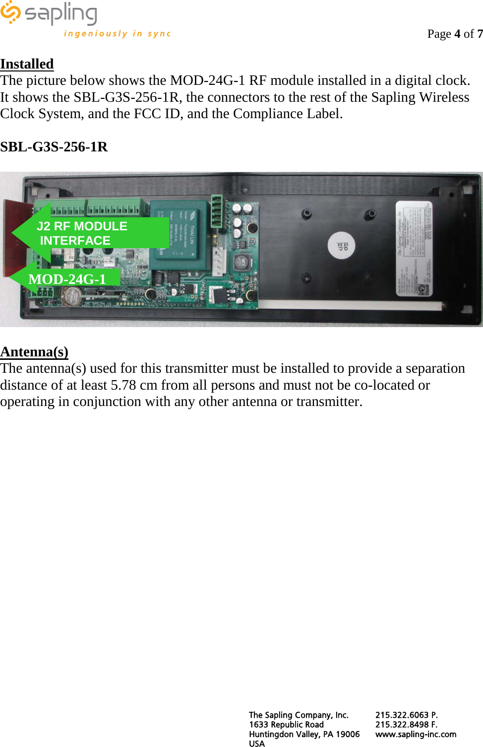                                                                                    Page 4 of 7  Installed The picture below shows the MOD-24G-1 RF module installed in a digital clock.  It shows the SBL-G3S-256-1R, the connectors to the rest of the Sapling Wireless Clock System, and the FCC ID, and the Compliance Label.  SBL-G3S-256-1R    Antenna(s) The antenna(s) used for this transmitter must be installed to provide a separation distance of at least 5.78 cm from all persons and must not be co-located or operating in conjunction with any other antenna or transmitter.               MOD-24G-1 J2 RF MODULE  INTERFACE  The Sapling Company, Inc. 215.322.6063 P. 1633 Republic Road 215.322.8498 F. Huntingdon Valley, PA 19006 www.sapling-inc.com USA   