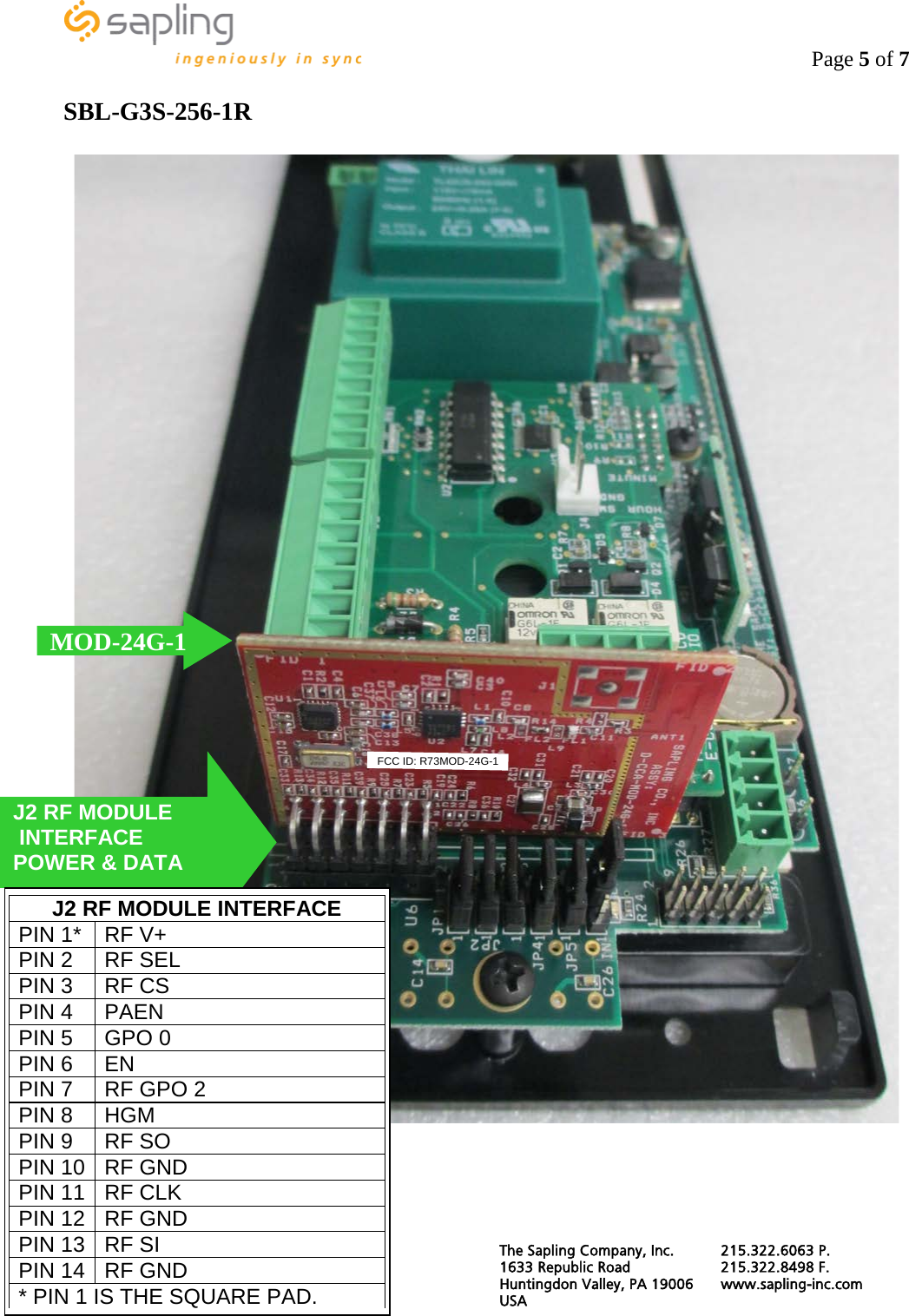                                                                                    Page 5 of 7  SBL-G3S-256-1R   MOD-24G-1 J2 RF MODULE  INTERFACE POWER &amp; DATA J2 RF MODULE INTERFACE PIN 1* RF V+ PIN 2 RF SEL PIN 3 RF CS PIN 4 PAEN PIN 5 GPO 0 PIN 6 EN PIN 7 RF GPO 2 PIN 8 HGM PIN 9 RF SO PIN 10 RF GND PIN 11 RF CLK PIN 12 RF GND PIN 13 RF SI PIN 14 RF GND * PIN 1 IS THE SQUARE PAD.  FCC ID: R73MOD-24G-1  The Sapling Company, Inc. 215.322.6063 P. 1633 Republic Road 215.322.8498 F. Huntingdon Valley, PA 19006 www.sapling-inc.com USA   