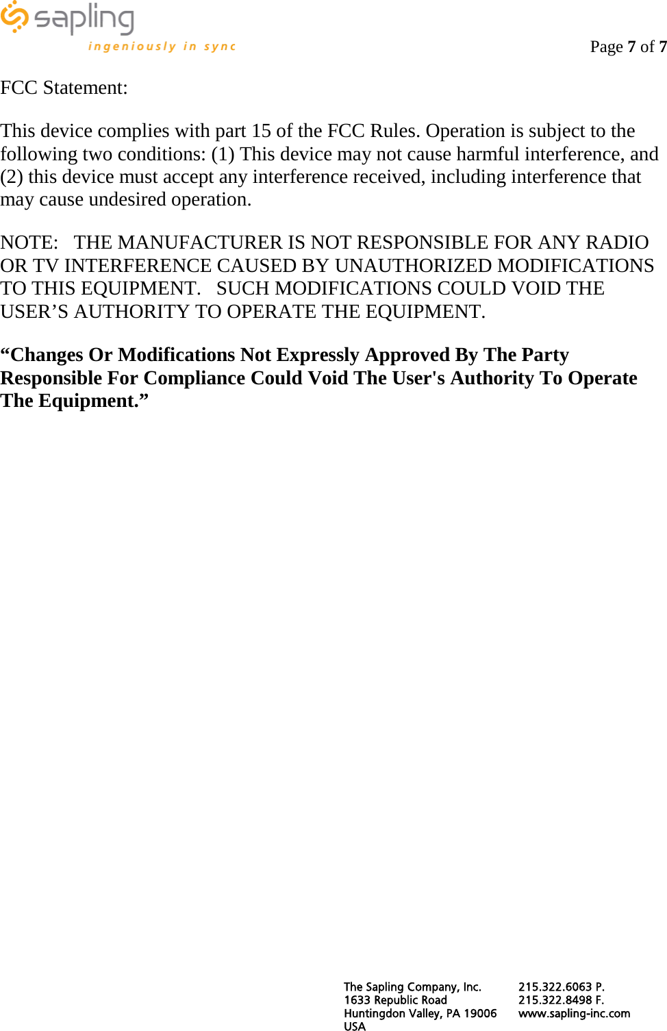                                                                                   Page 7 of 7  FCC Statement: This device complies with part 15 of the FCC Rules. Operation is subject to the following two conditions: (1) This device may not cause harmful interference, and (2) this device must accept any interference received, including interference that may cause undesired operation. NOTE:   THE MANUFACTURER IS NOT RESPONSIBLE FOR ANY RADIO OR TV INTERFERENCE CAUSED BY UNAUTHORIZED MODIFICATIONS TO THIS EQUIPMENT.   SUCH MODIFICATIONS COULD VOID THE USER’S AUTHORITY TO OPERATE THE EQUIPMENT. “Changes Or Modifications Not Expressly Approved By The Party Responsible For Compliance Could Void The User&apos;s Authority To Operate The Equipment.” The Sapling Company, Inc. 215.322.6063 P. 1633 Republic Road 215.322.8498 F. Huntingdon Valley, PA 19006 www.sapling-inc.com USA   