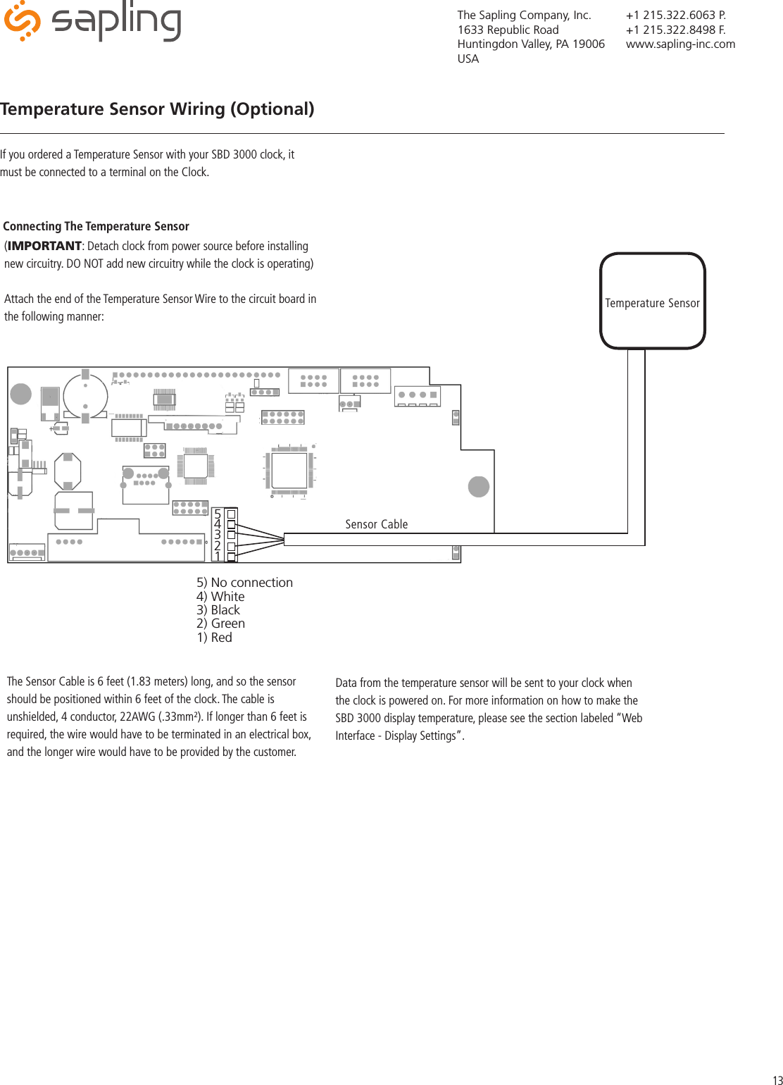 The Sapling Company, Inc.1633 Republic RoadHuntingdon Valley, PA 19006USA+1 215.322.6063 P.+1 215.322.8498 F.www.sapling-inc.comTemperature Sensor Wiring (Optional)If you ordered a Temperature Sensor with your SBD 3000 clock, it must be connected to a terminal on the Clock.Connecting The Temperature SensorTemperature SensorSensor Cable(IMPORTANT: Detach clock from power source before installing new circuitry. DO NOT add new circuitry while the clock is operating)Attach the end of the Temperature Sensor Wire to the circuit board in the following manner:Data from the temperature sensor will be sent to your clock when the clock is powered on. For more information on how to make the SBD 3000 display temperature, please see the section labeled “Web Interface - Display Settings”.The Sensor Cable is 6 feet (1.83 meters) long, and so the sensor should be positioned within 6 feet of the clock. The cable is unshielded, 4 conductor, 22AWG (.33mm²). If longer than 6 feet is required, the wire would have to be terminated in an electrical box, and the longer wire would have to be provided by the customer.1 2 3 4 5 5) No connection4) White3) Black2) Green1) Red13