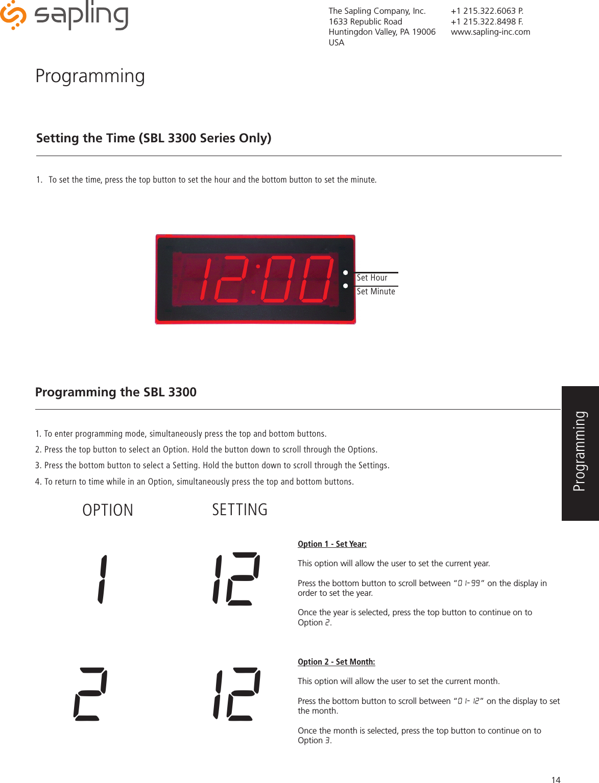 The Sapling Company, Inc.1633 Republic RoadHuntingdon Valley, PA 19006USA+1 215.322.6063 P.+1 215.322.8498 F.www.sapling-inc.com14ProgrammingSetting the Time (SBL 3300 Series Only)1.  To set the time, press the top button to set the hour and the bottom button to set the minute.  Programming the SBL 33001. To enter programming mode, simultaneously press the top and bottom buttons. 2. Press the top button to select an Option. Hold the button down to scroll through the Options. 3. Press the bottom button to select a Setting. Hold the button down to scroll through the Settings.4. To return to time while in an Option, simultaneously press the top and bottom buttons. Option 1 - Set Year:This option will allow the user to set the current year.  Press the bottom button to scroll between “01-99” on the display in order to set the year.Once the year is selected, press the top button to continue on to Option 2. Option 2 - Set Month:This option will allow the user to set the current month. Press the bottom button to scroll between “01-12” on the display to set the month.Once the month is selected, press the top button to continue on to Option 3.Set HourSet Minute1  12OPTION SETTING2  12Programming 
