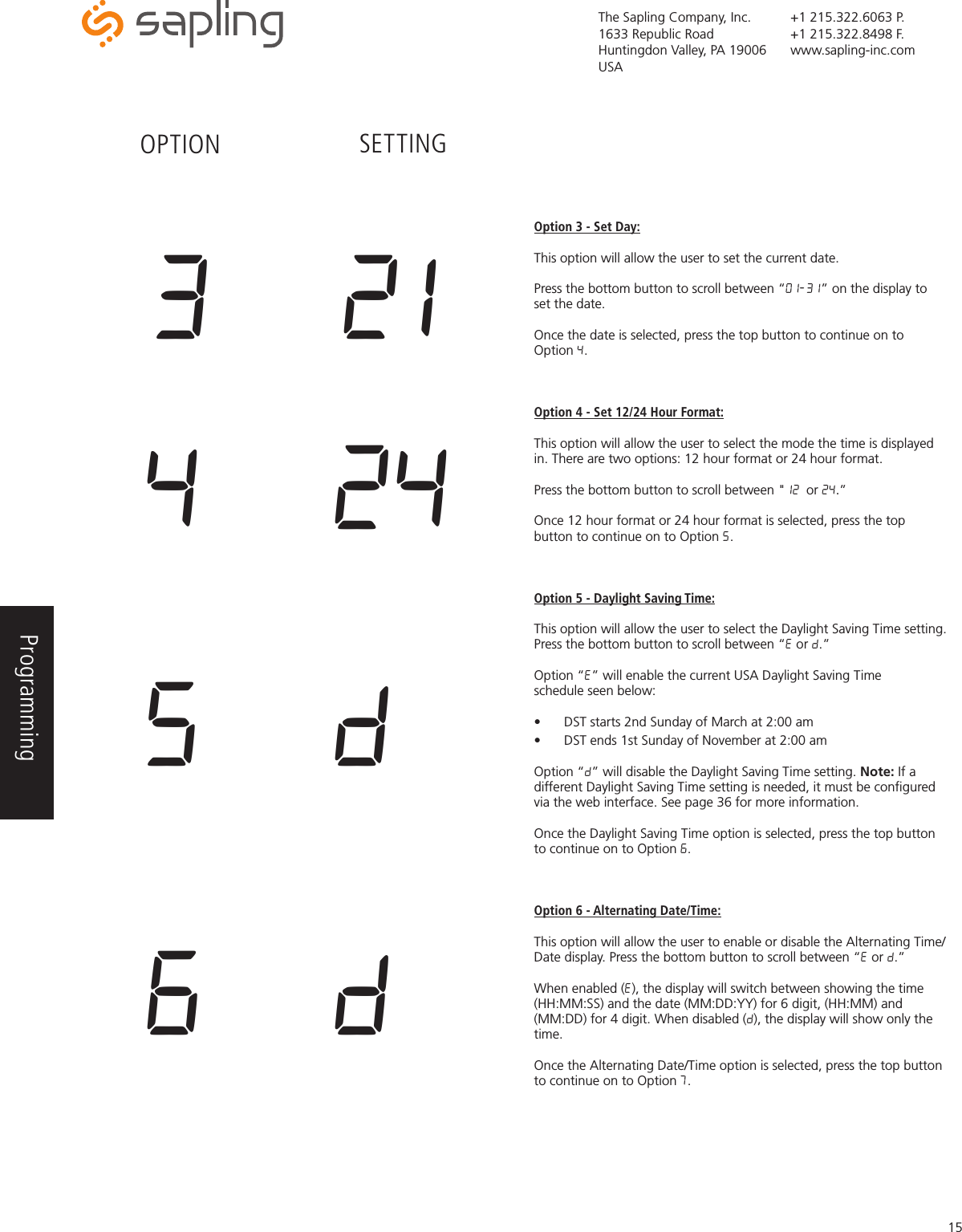 The Sapling Company, Inc.1633 Republic RoadHuntingdon Valley, PA 19006USA+1 215.322.6063 P.+1 215.322.8498 F.www.sapling-inc.com15Option 3 - Set Day:This option will allow the user to set the current date. Press the bottom button to scroll between “01-31” on the display to set the date. Once the date is selected, press the top button to continue on to Option 4.Option 4 - Set 12/24 Hour Format:This option will allow the user to select the mode the time is displayed in. There are two options: 12 hour format or 24 hour format. Press the bottom button to scroll between &quot;12 or 24.” Once 12 hour format or 24 hour format is selected, press the top button to continue on to Option 5.Option 5 - Daylight Saving Time:This option will allow the user to select the Daylight Saving Time setting. Press the bottom button to scroll between “E or d.” Option “E” will enable the current USA Daylight Saving Time schedule seen below:•  DST starts 2nd Sunday of March at 2:00 am•  DST ends 1st Sunday of November at 2:00 am Option “d” will disable the Daylight Saving Time setting. Note: If a different Daylight Saving Time setting is needed, it must be conﬁgured via the web interface. See page 36 for more information. Once the Daylight Saving Time option is selected, press the top button to continue on to Option 6.Option 6 - Alternating Date/Time:This option will allow the user to enable or disable the Alternating Time/Date display. Press the bottom button to scroll between “E or d.”When enabled (E), the display will switch between showing the time (HH:MM:SS) and the date (MM:DD:YY) for 6 digit, (HH:MM) and (MM:DD) for 4 digit. When disabled (d), the display will show only the time.  Once the Alternating Date/Time option is selected, press the top button to continue on to Option 7.4  245  d6  dOPTION SETTING3  21Programming 