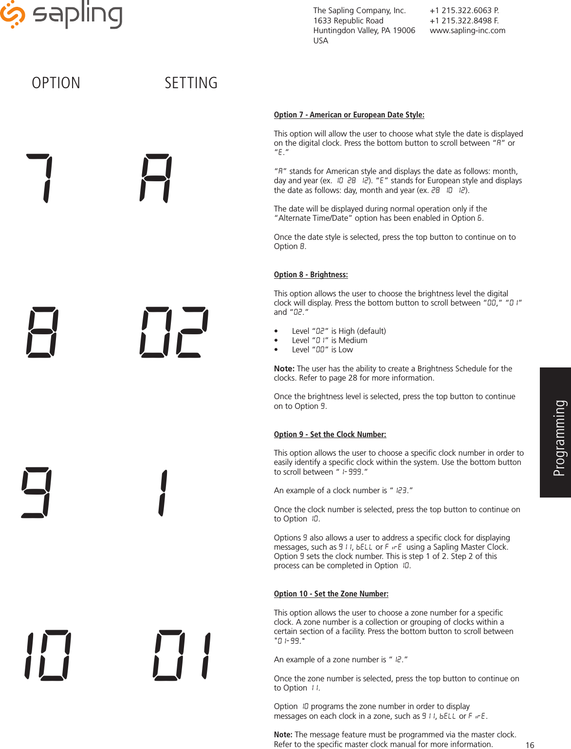 The Sapling Company, Inc.1633 Republic RoadHuntingdon Valley, PA 19006USA+1 215.322.6063 P.+1 215.322.8498 F.www.sapling-inc.com16Option 7 - American or European Date Style:This option will allow the user to choose what style the date is displayed on the digital clock. Press the bottom button to scroll between “A” or “E.” “A” stands for American style and displays the date as follows: month, day and year (ex. 10 28 12). “E” stands for European style and displays the date as follows: day, month and year (ex. 28 10 12). The date will be displayed during normal operation only if the “Alternate Time/Date” option has been enabled in Option 6.Once the date style is selected, press the top button to continue on to Option 8.Option 8 - Brightness:This option allows the user to choose the brightness level the digital clock will display. Press the bottom button to scroll between “00,” “01” and “02.”•  Level “02” is High (default)•  Level “01” is Medium•  Level “00” is LowNote: The user has the ability to create a Brightness Schedule for the clocks. Refer to page 28 for more information. Once the brightness level is selected, press the top button to continue on to Option 9.Option 9 - Set the Clock Number:This option allows the user to choose a speciﬁc clock number in order to easily identify a speciﬁc clock within the system. Use the bottom button to scroll between “1-999.” An example of a clock number is “123.” Once the clock number is selected, press the top button to continue on to Option 10.Options 9 also allows a user to address a speciﬁc clock for displaying messages, such as 911, BELL or FiRE using a Sapling Master Clock. Option 9 sets the clock number. This is step 1 of 2. Step 2 of this process can be completed in Option 10.  Option 10 - Set the Zone Number:This option allows the user to choose a zone number for a speciﬁc clock. A zone number is a collection or grouping of clocks within a certain section of a facility. Press the bottom button to scroll between &quot;01-99.&quot;” An example of a zone number is “12.” Once the zone number is selected, press the top button to continue on to Option 11.Option 10 programs the zone number in order to display messages on each clock in a zone, such as 911, BELL or FiRE. Note: The message feature must be programmed via the master clock. Refer to the speciﬁc master clock manual for more information.  9  110  018  02OPTION SETTING7  AProgramming 