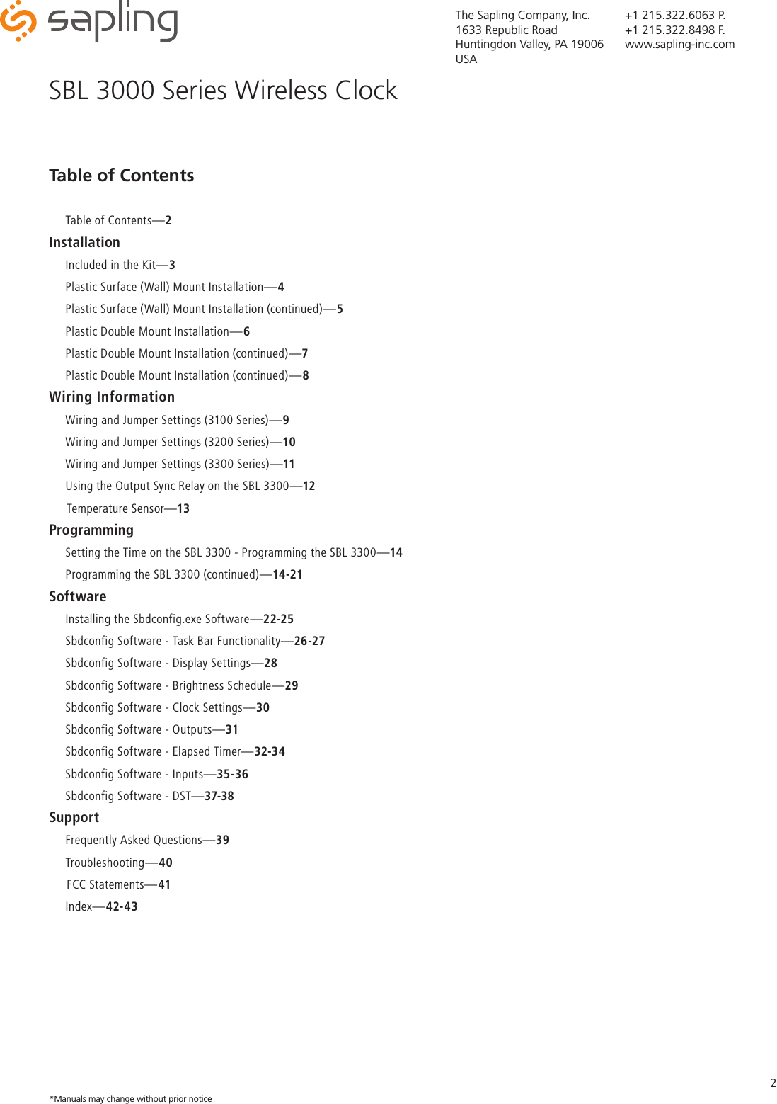 The Sapling Company, Inc.1633 Republic RoadHuntingdon Valley, PA 19006USA+1 215.322.6063 P.+1 215.322.8498 F.www.sapling-inc.com2Table of ContentsSBL 3000 Series Wireless Clock     Table of Contents—2Installation     Included in the Kit—3      Plastic Surface (Wall) Mount Installation—4     Plastic Surface (Wall) Mount Installation (continued)—5     Plastic Double Mount Installation—6     Plastic Double Mount Installation (continued)—7     Plastic Double Mount Installation (continued)—8Wiring Information     Wiring and Jumper Settings (3100 Series)—9     Wiring and Jumper Settings (3200 Series)—10     Wiring and Jumper Settings (3300 Series)—11     Using the Output Sync Relay on the SBL 3300—12     Temperature Sensor—13Programming     Setting the Time on the SBL 3300 - Programming the SBL 3300—14     Programming the SBL 3300 (continued)—14-21Software     Installing the Sbdconfig.exe Software—22-25     Sbdconfig Software - Task Bar Functionality—26-27     Sbdconfig Software - Display Settings—28     Sbdconfig Software - Brightness Schedule—29     Sbdconfig Software - Clock Settings—30     Sbdconfig Software - Outputs—31     Sbdconfig Software - Elapsed Timer—32-34     Sbdconfig Software - Inputs—35-36     Sbdconfig Software - DST—37-38Support     Frequently Asked Questions—39     Troubleshooting—40     FCC Statements—41     Index—42-43*Manuals may change without prior notice