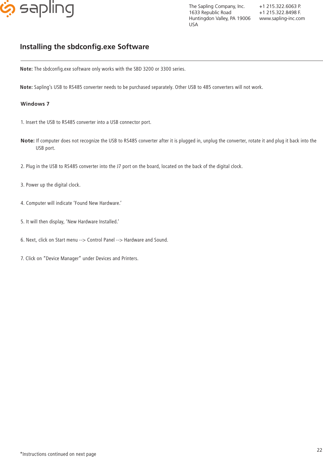 The Sapling Company, Inc.1633 Republic RoadHuntingdon Valley, PA 19006USA+1 215.322.6063 P.+1 215.322.8498 F.www.sapling-inc.com22Windows 71. Insert the USB to RS485 converter into a USB connector port. Note: If computer does not recognize the USB to RS485 converter after it is plugged in, unplug the converter, rotate it and plug it back into the             USB port. 2. Plug in the USB to RS485 converter into the J7 port on the board, located on the back of the digital clock. 3. Power up the digital clock.  4. Computer will indicate ‘Found New Hardware.’5. It will then display, ‘New Hardware Installed.’ 6. Next, click on Start menu --&gt; Control Panel --&gt; Hardware and Sound.7. Click on “Device Manager” under Devices and Printers.Installing the sbdconﬁg.exe Software*Instructions continued on next page SoftwareNote: The sbdconfig.exe software only works with the SBD 3200 or 3300 series. Note: Sapling’s USB to RS485 converter needs to be purchased separately. Other USB to 485 converters will not work. 