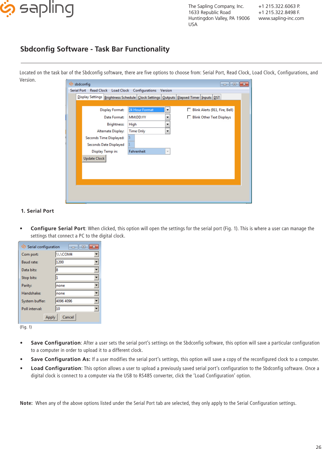 The Sapling Company, Inc.1633 Republic RoadHuntingdon Valley, PA 19006USA+1 215.322.6063 P.+1 215.322.8498 F.www.sapling-inc.com26Sbdconﬁg Software - Task Bar Functionality   1. Serial Port•  Configure Serial Port: When clicked, this option will open the settings for the serial port (Fig. 1). This is where a user can manage the settings that connect a PC to the digital clock. Located on the task bar of the Sbdconfig software, there are five options to choose from: Serial Port, Read Clock, Load Clock, Configurations, and Version. •  Save Configuration: After a user sets the serial port’s settings on the Sbdconfig software, this option will save a particular configuration to a computer in order to upload it to a different clock. •  Save Configuration As: If a user modifies the serial port’s settings, this option will save a copy of the reconfigured clock to a computer.  •  Load Configuration: This option allows a user to upload a previously saved serial port’s configuration to the Sbdconfig software. Once a digital clock is connect to a computer via the USB to RS485 converter, click the ‘Load Configuration’ option.Note:  When any of the above options listed under the Serial Port tab are selected, they only apply to the Serial Configuration settings. (Fig. 1)