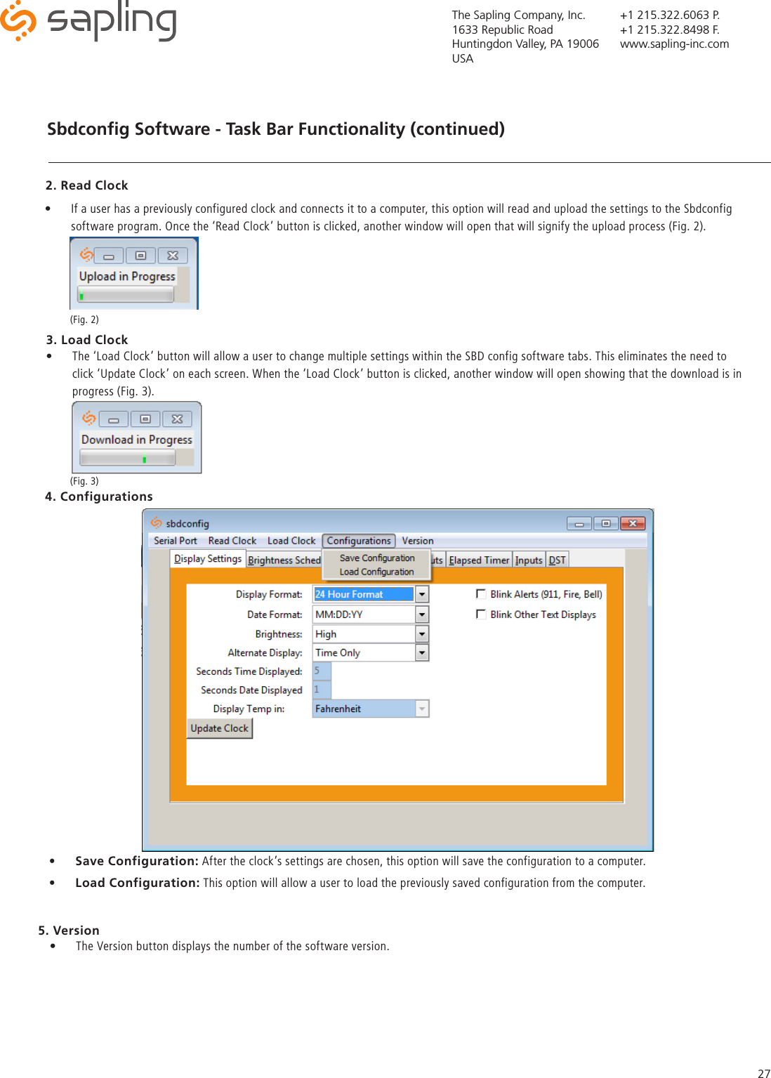 The Sapling Company, Inc.1633 Republic RoadHuntingdon Valley, PA 19006USA+1 215.322.6063 P.+1 215.322.8498 F.www.sapling-inc.com27Sbdconﬁg Software - Task Bar Functionality (continued)   4. Configurations •  Save Configuration: After the clock’s settings are chosen, this option will save the configuration to a computer.•  Load Configuration: This option will allow a user to load the previously saved configuration from the computer.  2. Read Clock •  If a user has a previously configured clock and connects it to a computer, this option will read and upload the settings to the Sbdconfig software program. Once the ‘Read Clock’ button is clicked, another window will open that will signify the upload process (Fig. 2). •  The ‘Load Clock’ button will allow a user to change multiple settings within the SBD config software tabs. This eliminates the need to click ‘Update Clock’ on each screen. When the ‘Load Clock’ button is clicked, another window will open showing that the download is in progress (Fig. 3). 3. Load Clock(Fig. 2)(Fig. 3)5. Version•  The Version button displays the number of the software version.