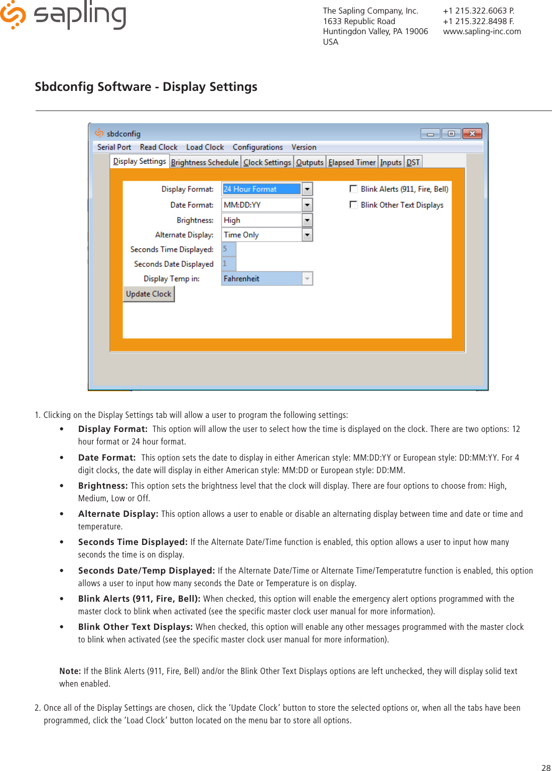 The Sapling Company, Inc.1633 Republic RoadHuntingdon Valley, PA 19006USA+1 215.322.6063 P.+1 215.322.8498 F.www.sapling-inc.com28Sbdconﬁg Software - Display Settings   •  Display Format:  This option will allow the user to select how the time is displayed on the clock. There are two options: 12 hour format or 24 hour format. •  Date Format:  This option sets the date to display in either American style: MM:DD:YY or European style: DD:MM:YY. For 4 digit clocks, the date will display in either American style: MM:DD or European style: DD:MM.    •  Brightness: This option sets the brightness level that the clock will display. There are four options to choose from: High, Medium, Low or Off.•  Alternate Display: This option allows a user to enable or disable an alternating display between time and date or time and temperature. •  Seconds Time Displayed: If the Alternate Date/Time function is enabled, this option allows a user to input how many seconds the time is on display. •  Seconds Date/Temp Displayed: If the Alternate Date/Time or Alternate Time/Temperatutre function is enabled, this option allows a user to input how many seconds the Date or Temperature is on display. •  Blink Alerts (911, Fire, Bell): When checked, this option will enable the emergency alert options programmed with the master clock to blink when activated (see the specific master clock user manual for more information).  •  Blink Other Text Displays: When checked, this option will enable any other messages programmed with the master clock to blink when activated (see the specific master clock user manual for more information).Note: If the Blink Alerts (911, Fire, Bell) and/or the Blink Other Text Displays options are left unchecked, they will display solid text when enabled.1. Clicking on the Display Settings tab will allow a user to program the following settings: 2. Once all of the Display Settings are chosen, click the ‘Update Clock’ button to store the selected options or, when all the tabs have been       programmed, click the ‘Load Clock’ button located on the menu bar to store all options.   
