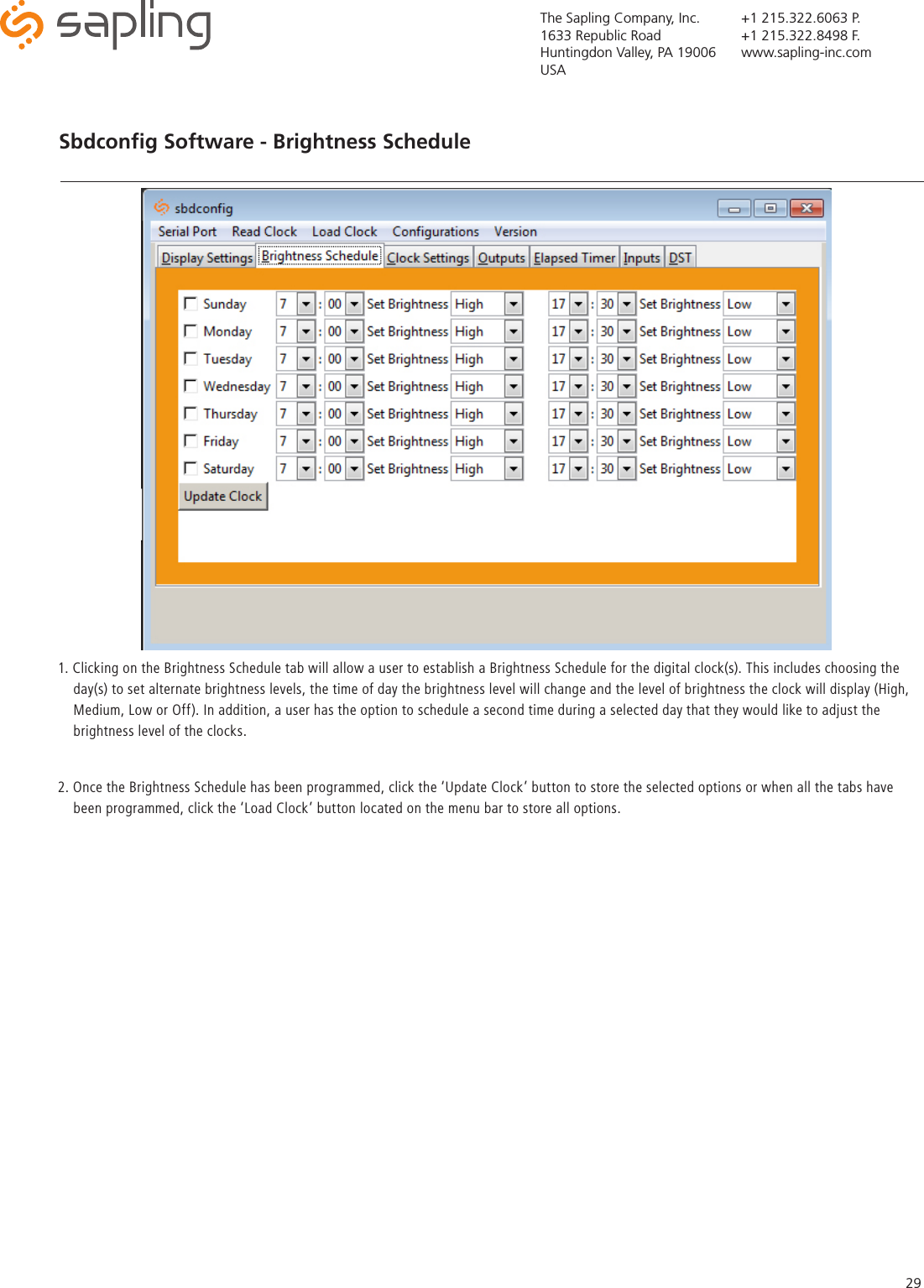 The Sapling Company, Inc.1633 Republic RoadHuntingdon Valley, PA 19006USA+1 215.322.6063 P.+1 215.322.8498 F.www.sapling-inc.com29Sbdconﬁg Software - Brightness Schedule   1. Clicking on the Brightness Schedule tab will allow a user to establish a Brightness Schedule for the digital clock(s). This includes choosing the      day(s) to set alternate brightness levels, the time of day the brightness level will change and the level of brightness the clock will display (High,      Medium, Low or Off). In addition, a user has the option to schedule a second time during a selected day that they would like to adjust the      brightness level of the clocks.  2. Once the Brightness Schedule has been programmed, click the ‘Update Clock’ button to store the selected options or when all the tabs have      been programmed, click the ‘Load Clock’ button located on the menu bar to store all options.   
