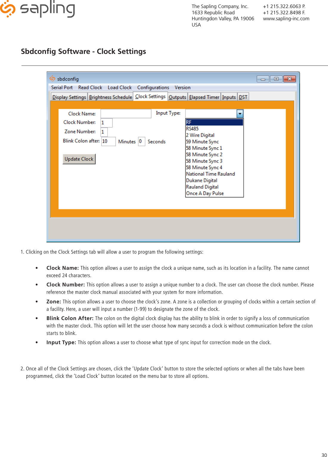 The Sapling Company, Inc.1633 Republic RoadHuntingdon Valley, PA 19006USA+1 215.322.6063 P.+1 215.322.8498 F.www.sapling-inc.com30Sbdconﬁg Software - Clock Settings   •  Clock Name: This option allows a user to assign the clock a unique name, such as its location in a facility. The name cannot exceed 24 characters.    •  Clock Number: This option allows a user to assign a unique number to a clock. The user can choose the clock number. Please reference the master clock manual associated with your system for more information.    •  Zone: This option allows a user to choose the clock’s zone. A zone is a collection or grouping of clocks within a certain section of a facility. Here, a user will input a number (1-99) to designate the zone of the clock.  •  Blink Colon After: The colon on the digital clock display has the ability to blink in order to signify a loss of communication with the master clock. This option will let the user choose how many seconds a clock is without communication before the colon starts to blink. •  Input Type: This option allows a user to choose what type of sync input for correction mode on the clock.1. Clicking on the Clock Settings tab will allow a user to program the following settings: 2. Once all of the Clock Settings are chosen, click the ‘Update Clock’ button to store the selected options or when all the tabs have been        programmed, click the ‘Load Clock’ button located on the menu bar to store all options.   