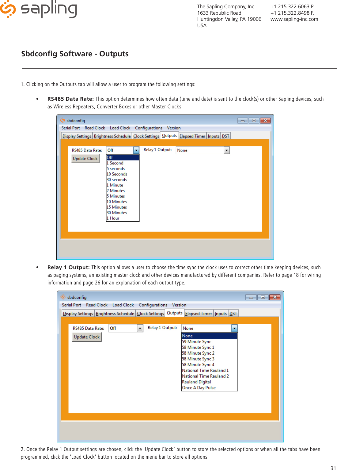 The Sapling Company, Inc.1633 Republic RoadHuntingdon Valley, PA 19006USA+1 215.322.6063 P.+1 215.322.8498 F.www.sapling-inc.com31Sbdconﬁg Software - Outputs   •  RS485 Data Rate: This option determines how often data (time and date) is sent to the clock(s) or other Sapling devices, such as Wireless Repeaters, Converter Boxes or other Master Clocks.  1. Clicking on the Outputs tab will allow a user to program the following settings: 2. Once the Relay 1 Output settings are chosen, click the ‘Update Clock’ button to store the selected options or when all the tabs have been programmed, click the ‘Load Clock’ button located on the menu bar to store all options.   •  Relay 1 Output: This option allows a user to choose the time sync the clock uses to correct other time keeping devices, such as paging systems, an existing master clock and other devices manufactured by different companies. Refer to page 18 for wiring information and page 26 for an explanation of each output type.