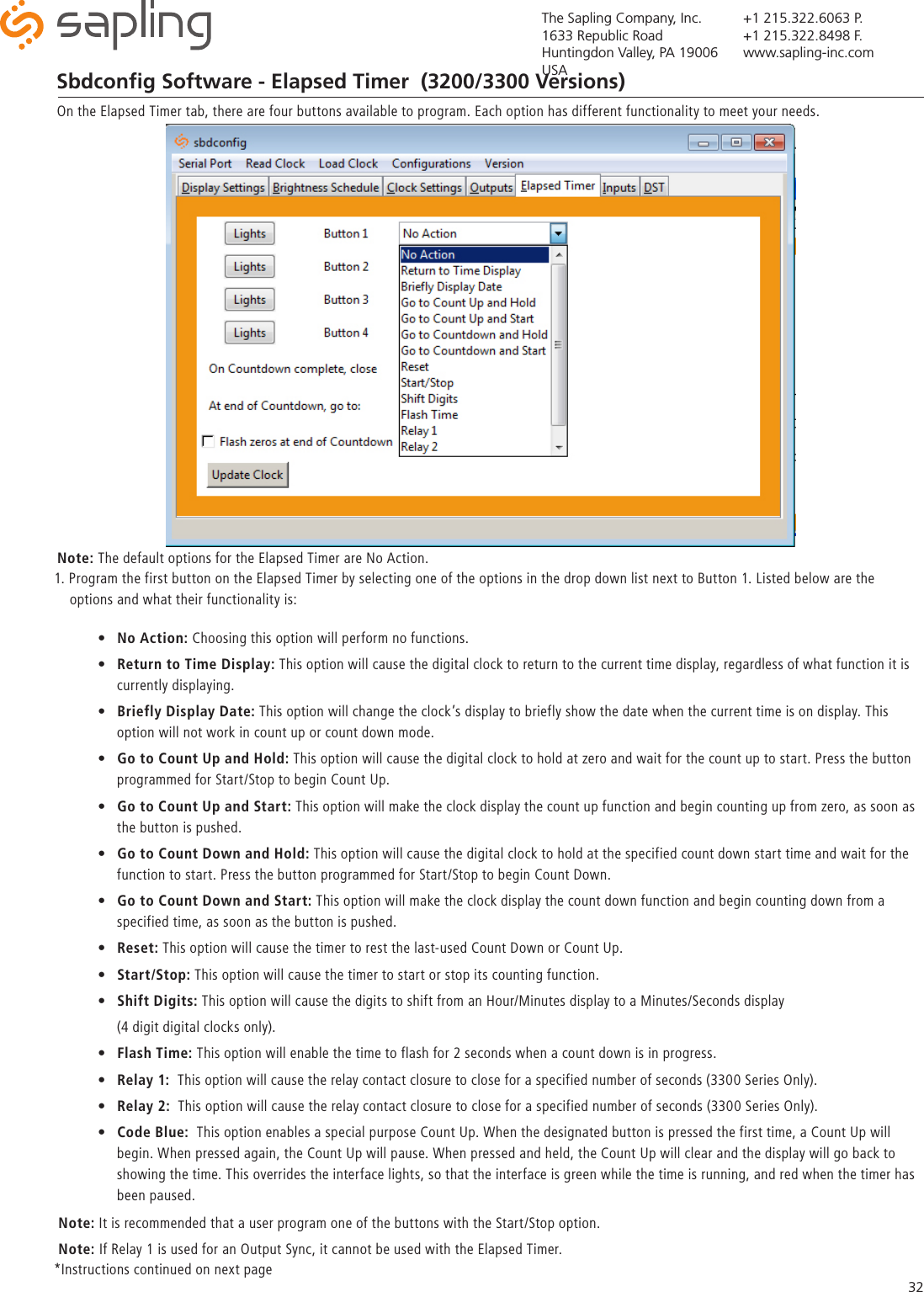 The Sapling Company, Inc.1633 Republic RoadHuntingdon Valley, PA 19006USA+1 215.322.6063 P.+1 215.322.8498 F.www.sapling-inc.com32Sbdconﬁg Software - Elapsed Timer  (3200/3300 Versions)On the Elapsed Timer tab, there are four buttons available to program. Each option has different functionality to meet your needs. 1. Program the first button on the Elapsed Timer by selecting one of the options in the drop down list next to Button 1. Listed below are the      options and what their functionality is:•  No Action: Choosing this option will perform no functions.•  Return to Time Display: This option will cause the digital clock to return to the current time display, regardless of what function it is    currently displaying.•  Briefly Display Date: This option will change the clock’s display to briefly show the date when the current time is on display. This    option will not work in count up or count down mode. •  Go to Count Up and Hold: This option will cause the digital clock to hold at zero and wait for the count up to start. Press the button    programmed for Start/Stop to begin Count Up. •  Go to Count Up and Start: This option will make the clock display the count up function and begin counting up from zero, as soon as    the button is pushed.•  Go to Count Down and Hold: This option will cause the digital clock to hold at the specified count down start time and wait for the    function to start. Press the button programmed for Start/Stop to begin Count Down. •  Go to Count Down and Start: This option will make the clock display the count down function and begin counting down from a    specified time, as soon as the button is pushed. •  Reset: This option will cause the timer to rest the last-used Count Down or Count Up.•  Start/Stop: This option will cause the timer to start or stop its counting function.•  Shift Digits: This option will cause the digits to shift from an Hour/Minutes display to a Minutes/Seconds display   (4 digit digital clocks only).•  Flash Time: This option will enable the time to flash for 2 seconds when a count down is in progress. •  Relay 1:  This option will cause the relay contact closure to close for a specified number of seconds (3300 Series Only). •  Relay 2:  This option will cause the relay contact closure to close for a specified number of seconds (3300 Series Only).•  Code Blue:  This option enables a special purpose Count Up. When the designated button is pressed the first time, a Count Up will    begin. When pressed again, the Count Up will pause. When pressed and held, the Count Up will clear and the display will go back to    showing the time. This overrides the interface lights, so that the interface is green while the time is running, and red when the timer has    been paused.*Instructions continued on next page Note: The default options for the Elapsed Timer are No Action.     Note: It is recommended that a user program one of the buttons with the Start/Stop option.    Note: If Relay 1 is used for an Output Sync, it cannot be used with the Elapsed Timer. 