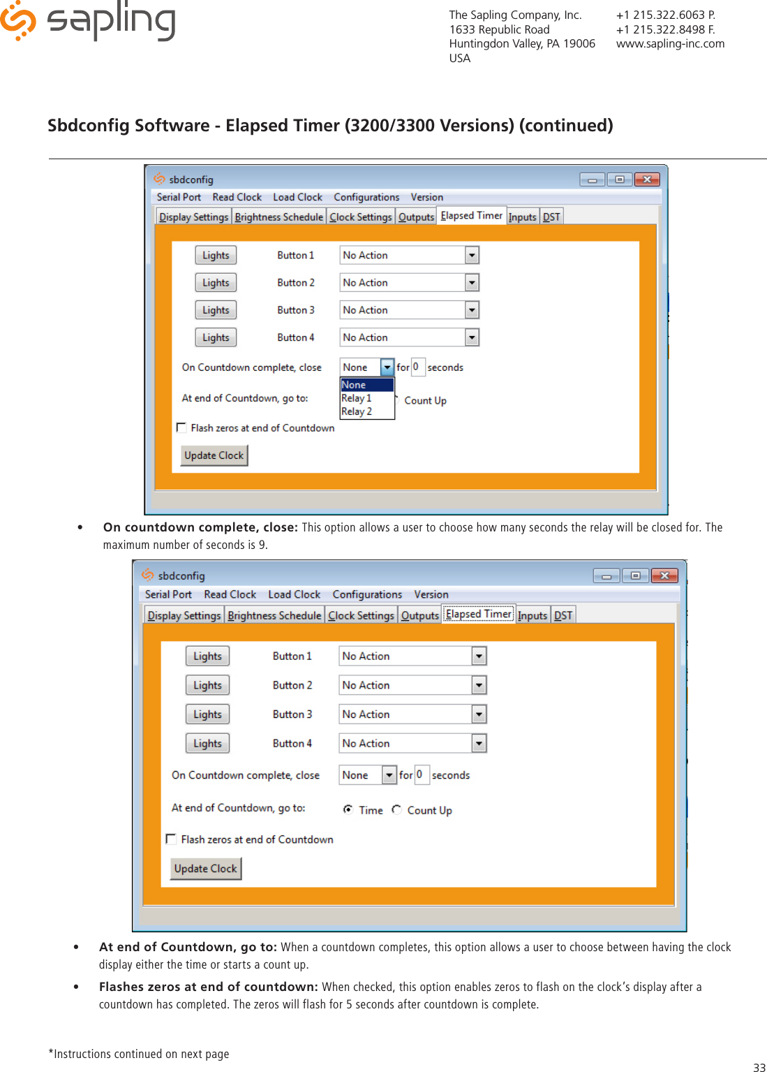 The Sapling Company, Inc.1633 Republic RoadHuntingdon Valley, PA 19006USA+1 215.322.6063 P.+1 215.322.8498 F.www.sapling-inc.com33Sbdconﬁg Software - Elapsed Timer (3200/3300 Versions) (continued)•  On countdown complete, close: This option allows a user to choose how many seconds the relay will be closed for. The maximum number of seconds is 9. *Instructions continued on next page •  At end of Countdown, go to: When a countdown completes, this option allows a user to choose between having the clock display either the time or starts a count up. •  Flashes zeros at end of countdown: When checked, this option enables zeros to flash on the clock’s display after a countdown has completed. The zeros will flash for 5 seconds after countdown is complete. 