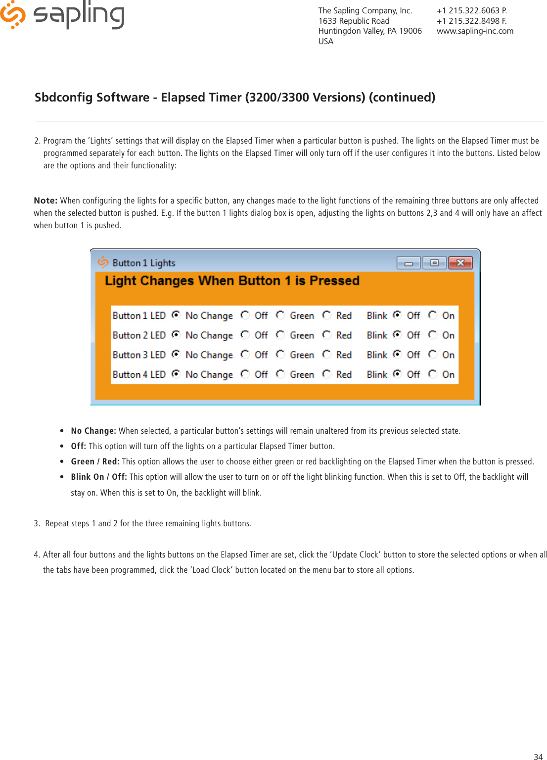 The Sapling Company, Inc.1633 Republic RoadHuntingdon Valley, PA 19006USA+1 215.322.6063 P.+1 215.322.8498 F.www.sapling-inc.com34Sbdconﬁg Software - Elapsed Timer (3200/3300 Versions) (continued)2. Program the ‘Lights’ settings that will display on the Elapsed Timer when a particular button is pushed. The lights on the Elapsed Timer must be      programmed separately for each button. The lights on the Elapsed Timer will only turn off if the user configures it into the buttons. Listed below      are the options and their functionality:Note: When configuring the lights for a specific button, any changes made to the light functions of the remaining three buttons are only affected when the selected button is pushed. E.g. If the button 1 lights dialog box is open, adjusting the lights on buttons 2,3 and 4 will only have an affect when button 1 is pushed.   •  No Change: When selected, a particular button’s settings will remain unaltered from its previous selected state.•  Off: This option will turn off the lights on a particular Elapsed Timer button.•  Green / Red: This option allows the user to choose either green or red backlighting on the Elapsed Timer when the button is pressed.•  Blink On / Off: This option will allow the user to turn on or off the light blinking function. When this is set to Off, the backlight will   stay on. When this is set to On, the backlight will blink.3.  Repeat steps 1 and 2 for the three remaining lights buttons.4. After all four buttons and the lights buttons on the Elapsed Timer are set, click the ‘Update Clock’ button to store the selected options or when all     the tabs have been programmed, click the ‘Load Clock’ button located on the menu bar to store all options.   