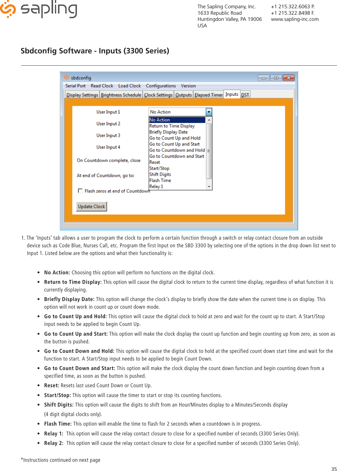 The Sapling Company, Inc.1633 Republic RoadHuntingdon Valley, PA 19006USA+1 215.322.6063 P.+1 215.322.8498 F.www.sapling-inc.com35Sbdconﬁg Software - Inputs (3300 Series)1. The ‘Inputs’ tab allows a user to program the clock to perform a certain function through a switch or relay contact closure from an outside      device such as Code Blue, Nurses Call, etc. Program the first Input on the SBD 3300 by selecting one of the options in the drop down list next to      Input 1. Listed below are the options and what their functionality is:•  No Action: Choosing this option will perform no functions on the digital clock.•  Return to Time Display: This option will cause the digital clock to return to the current time display, regardless of what function it is    currently displaying.•  Briefly Display Date: This option will change the clock’s display to briefly show the date when the current time is on display. This    option will not work in count up or count down mode. •  Go to Count Up and Hold: This option will cause the digital clock to hold at zero and wait for the count up to start. A Start/Stop    input needs to be applied to begin Count Up. •  Go to Count Up and Start: This option will make the clock display the count up function and begin counting up from zero, as soon as    the button is pushed.•  Go to Count Down and Hold: This option will cause the digital clock to hold at the specified count down start time and wait for the    function to start. A Start/Stop input needs to be applied to begin Count Down. •  Go to Count Down and Start: This option will make the clock display the count down function and begin counting down from a    specified time, as soon as the button is pushed. •  Reset: Resets last used Count Down or Count Up.•  Start/Stop: This option will cause the timer to start or stop its counting functions.•  Shift Digits: This option will cause the digits to shift from an Hour/Minutes display to a Minutes/Seconds display   (4 digit digital clocks only).•  Flash Time: This option will enable the time to flash for 2 seconds when a countdown is in progress. •  Relay 1:  This option will cause the relay contact closure to close for a specified number of seconds (3300 Series Only). •  Relay 2:  This option will cause the relay contact closure to close for a specified number of seconds (3300 Series Only). *Instructions continued on next page 