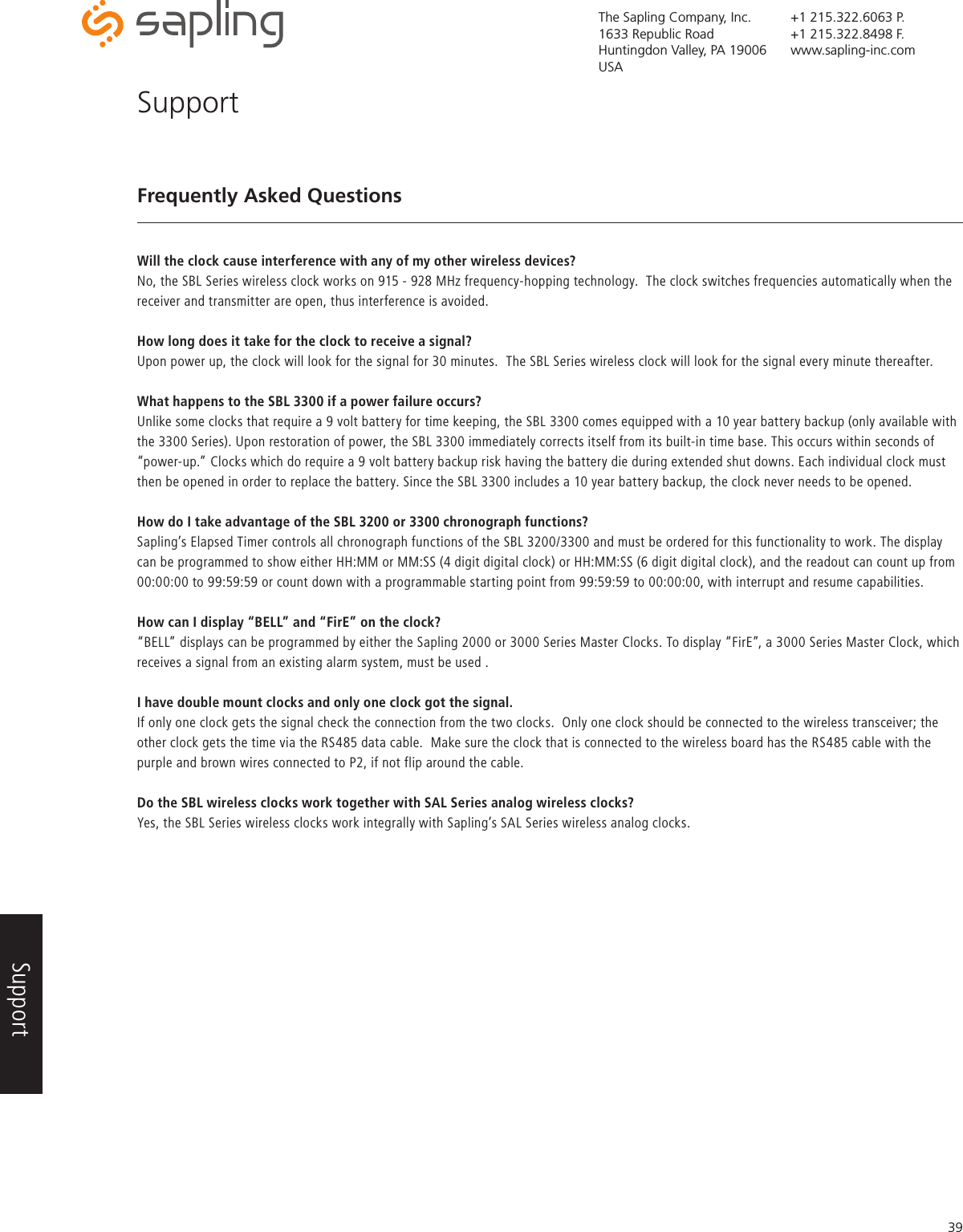 The Sapling Company, Inc.1633 Republic RoadHuntingdon Valley, PA 19006USA+1 215.322.6063 P.+1 215.322.8498 F.www.sapling-inc.com39Frequently Asked QuestionsWill the clock cause interference with any of my other wireless devices?No, the SBL Series wireless clock works on 915 - 928 MHz frequency-hopping technology.  The clock switches frequencies automatically when the receiver and transmitter are open, thus interference is avoided.How long does it take for the clock to receive a signal?Upon power up, the clock will look for the signal for 30 minutes.  The SBL Series wireless clock will look for the signal every minute thereafter.  What happens to the SBL 3300 if a power failure occurs?Unlike some clocks that require a 9 volt battery for time keeping, the SBL 3300 comes equipped with a 10 year battery backup (only available with the 3300 Series). Upon restoration of power, the SBL 3300 immediately corrects itself from its built-in time base. This occurs within seconds of “power-up.” Clocks which do require a 9 volt battery backup risk having the battery die during extended shut downs. Each individual clock must then be opened in order to replace the battery. Since the SBL 3300 includes a 10 year battery backup, the clock never needs to be opened.How do I take advantage of the SBL 3200 or 3300 chronograph functions?Sapling’s Elapsed Timer controls all chronograph functions of the SBL 3200/3300 and must be ordered for this functionality to work. The display can be programmed to show either HH:MM or MM:SS (4 digit digital clock) or HH:MM:SS (6 digit digital clock), and the readout can count up from 00:00:00 to 99:59:59 or count down with a programmable starting point from 99:59:59 to 00:00:00, with interrupt and resume capabilities.How can I display “BELL” and “FirE” on the clock?“BELL” displays can be programmed by either the Sapling 2000 or 3000 Series Master Clocks. To display “FirE”, a 3000 Series Master Clock, which receives a signal from an existing alarm system, must be used .I have double mount clocks and only one clock got the signal.If only one clock gets the signal check the connection from the two clocks.  Only one clock should be connected to the wireless transceiver; the other clock gets the time via the RS485 data cable.  Make sure the clock that is connected to the wireless board has the RS485 cable with the purple and brown wires connected to P2, if not flip around the cable.Do the SBL wireless clocks work together with SAL Series analog wireless clocks?Yes, the SBL Series wireless clocks work integrally with Sapling’s SAL Series wireless analog clocks.SupportSupport