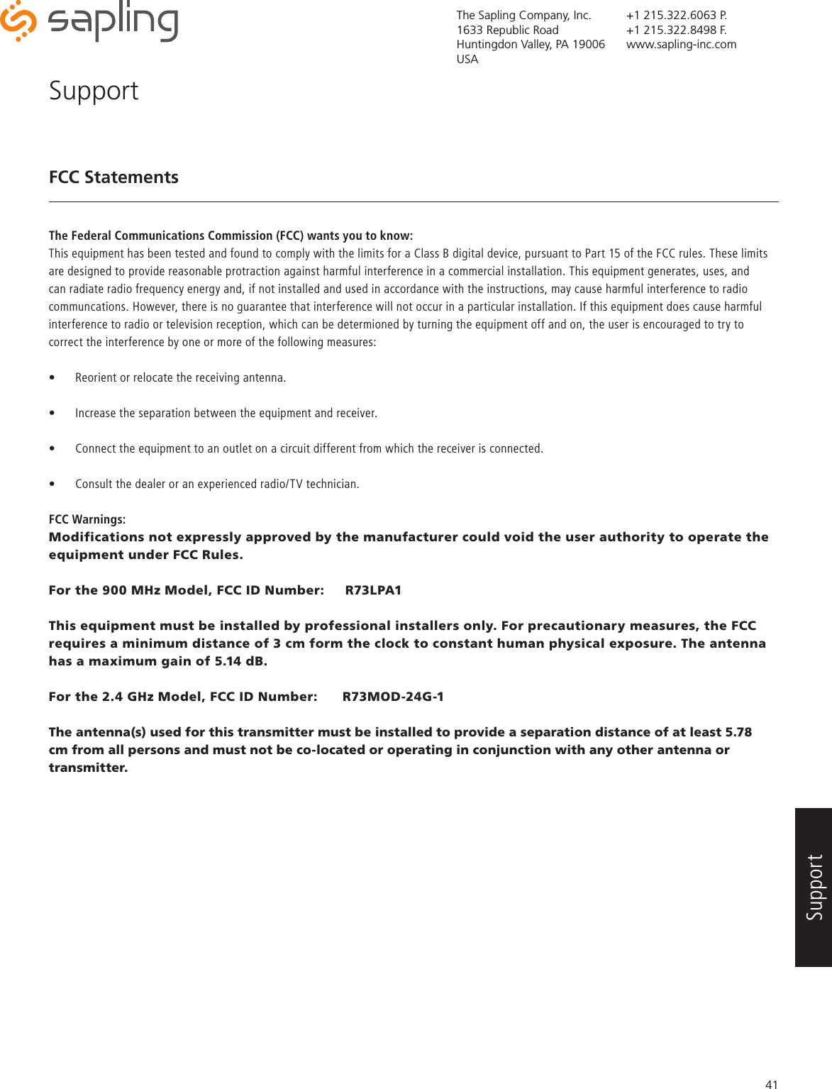 The Sapling Company, Inc.1633 Republic RoadHuntingdon Valley, PA 19006USA+1 215.322.6063 P.+1 215.322.8498 F.www.sapling-inc.com41FCC StatementsThe Federal Communications Commission (FCC) wants you to know:This equipment has been tested and found to comply with the limits for a Class B digital device, pursuant to Part 15 of the FCC rules. These limits are designed to provide reasonable protraction against harmful interference in a commercial installation. This equipment generates, uses, and can radiate radio frequency energy and, if not installed and used in accordance with the instructions, may cause harmful interference to radio communcations. However, there is no guarantee that interference will not occur in a particular installation. If this equipment does cause harmful interference to radio or television reception, which can be determioned by turning the equipment off and on, the user is encouraged to try to correct the interference by one or more of the following measures:•  Reorient or relocate the receiving antenna.•  Increase the separation between the equipment and receiver.•  Connect the equipment to an outlet on a circuit different from which the receiver is connected.•  Consult the dealer or an experienced radio/TV technician.FCC Warnings:Modifications not expressly approved by the manufacturer could void the user authority to operate the equipment under FCC Rules.For the 900 MHz Model, FCC ID Number:     R73LPA1This equipment must be installed by professional installers only. For precautionary measures, the FCC requires a minimum distance of 3 cm form the clock to constant human physical exposure. The antenna has a maximum gain of 5.14 dB.For the 2.4 GHz Model, FCC ID Number:      R73MOD-24G-1The antenna(s) used for this transmitter must be installed to provide a separation distance of at least 5.78 cm from all persons and must not be co-located or operating in conjunction with any other antenna or transmitter. SupportSupport