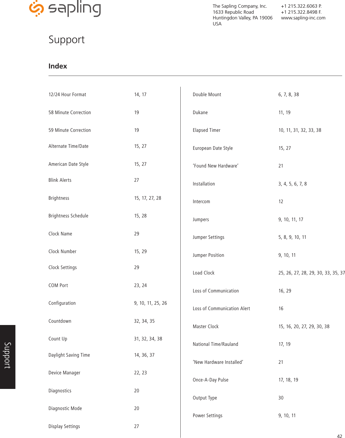 The Sapling Company, Inc.1633 Republic RoadHuntingdon Valley, PA 19006USA+1 215.322.6063 P.+1 215.322.8498 F.www.sapling-inc.com42SupportIndex 12/24 Hour Format      14, 1758 Minute Correction     1959 Minute Correction     19     Alternate Time/Date      15, 27American Date Style      15, 27  Blink Alerts   27Brightness       15, 17, 27, 28   Brightness Schedule      15, 28Clock Name       29Clock Number      15, 29      Clock Settings   29 COM Port        23, 24 Configuration      9, 10, 11, 25, 26Countdown      32, 34, 35     Count Up        31, 32, 34, 38   Daylight Saving Time     14, 36, 37 Device Manager      22, 23Diagnostics   20 Diagnostic Mode   20Display Settings   27 Double Mount      6, 7, 8, 38Dukane    11, 19Elapsed Timer       10, 11, 31, 32, 33, 38   European Date Style      15, 27‘Found New Hardware’    21 Installation      3, 4, 5, 6, 7, 8Intercom    12Jumpers        9, 10, 11, 17 Jumper Settings       5, 8, 9, 10, 11 Jumper Position      9, 10, 11Load Clock       25, 26, 27, 28, 29, 30, 33, 35, 37    Loss of Communication    16, 29 Loss of Communication Alert    16Master Clock       15, 16, 20, 27, 29, 30, 38     National Time/Rauland     17, 19‘New Hardware Installed’    21   Once-A-Day Pulse      17, 18, 19  Output Type   30Power Settings      9, 10, 11          Support