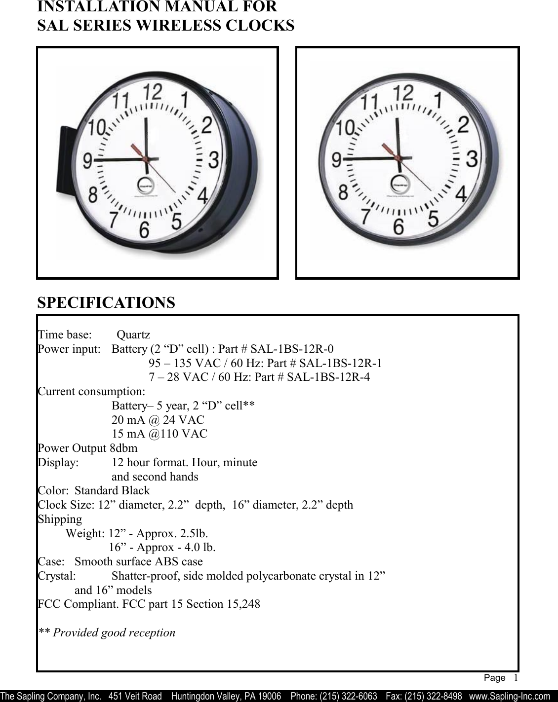   INSTALLATION MANUAL FOR SAL SERIES WIRELESS CLOCKS  Time base:        Quartz      Power input:  Battery (2 “D” cell) : Part # SAL-1BS-12R-0          95 – 135 VAC / 60 Hz: Part # SAL-1BS-12R-1         7 – 28 VAC / 60 Hz: Part # SAL-1BS-12R-4  Current consumption:           Battery– 5 year, 2 “D” cell**       20 mA @ 24 VAC        15 mA @110 VAC  Power Output 8dbm Display:  12 hour format. Hour, minute      and second hands Color:  Standard Black  Clock Size: 12” diameter, 2.2”  depth,  16” diameter, 2.2” depth  Shipping          Weight: 12” - Approx. 2.5lb.                 16” - Approx - 4.0 lb. Case:  Smooth surface ABS case Crystal:  Shatter-proof, side molded polycarbonate crystal in 12”   and 16” models FCC Compliant. FCC part 15 Section 15,248  ** Provided good reception         SPECIFICATIONS The Sapling Company, Inc.   451 Veit Road    Huntingdon Valley, PA 19006    Phone: (215) 322-6063   Fax: (215) 322-8498   www.Sapling-Inc.com Page   1 