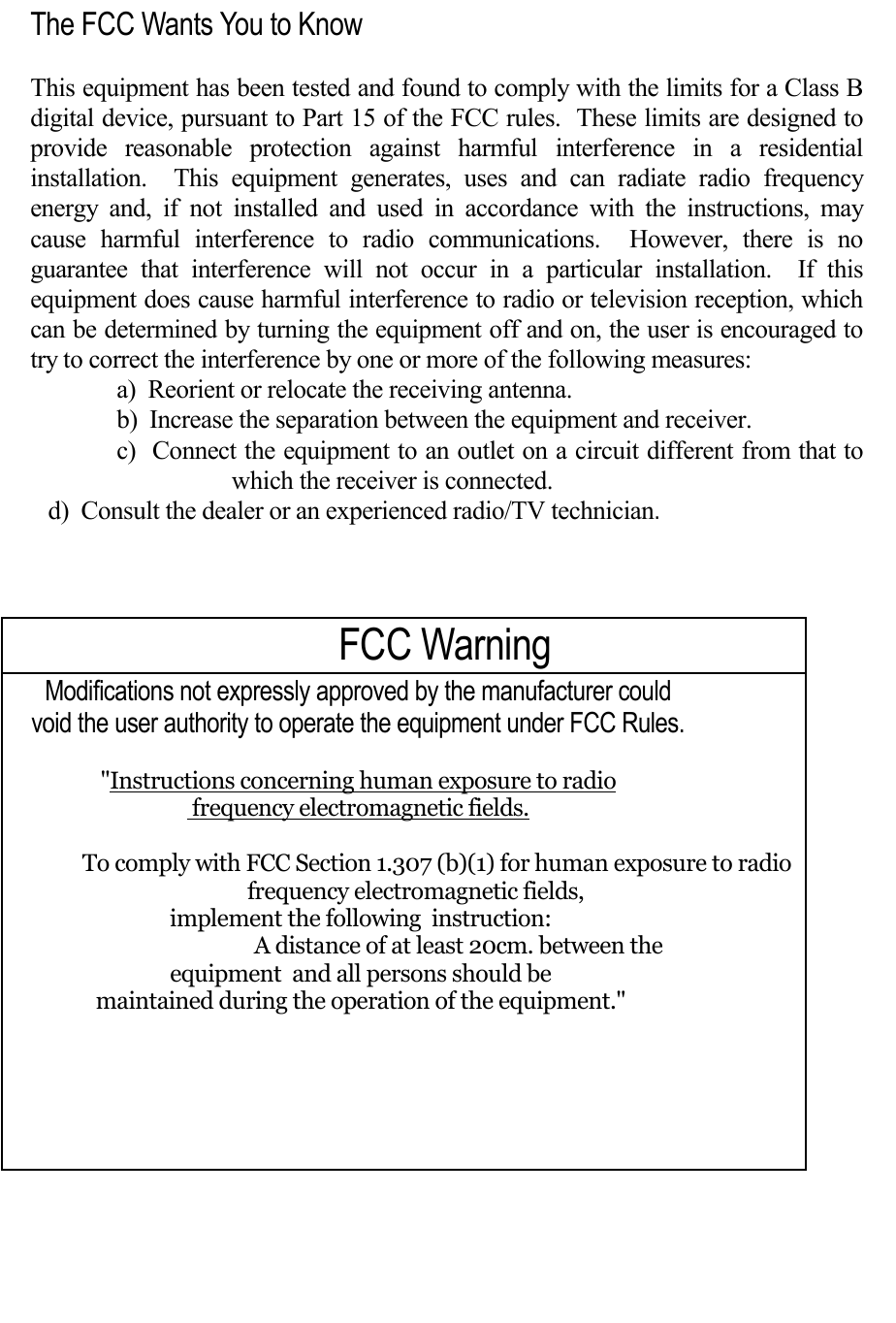   The FCC Wants You to Know  This equipment has been tested and found to comply with the limits for a Class B digital device, pursuant to Part 15 of the FCC rules.  These limits are designed to provide reasonable protection against harmful interference in a residential installation.  This equipment generates, uses and can radiate radio frequency energy and, if not installed and used in accordance with the instructions, may cause harmful interference to radio communications.  However, there is no guarantee that interference will not occur in a particular installation.  If this equipment does cause harmful interference to radio or television reception, which can be determined by turning the equipment off and on, the user is encouraged to try to correct the interference by one or more of the following measures: a)  Reorient or relocate the receiving antenna. b)  Increase the separation between the equipment and receiver. c)  Connect the equipment to an outlet on a circuit different from that to which the receiver is connected.        d)  Consult the dealer or an experienced radio/TV technician.  FCC Warning Modifications not expressly approved by the manufacturer could  void the user authority to operate the equipment under FCC Rules.  &quot;Instructions concerning human exposure to radio  frequency electromagnetic fields.          To comply with FCC Section 1.307 (b)(1) for human exposure to radio frequency electromagnetic fields,  implement the following  instruction:                 A distance of at least 20cm. between the  equipment  and all persons should be  maintained during the operation of the equipment.&quot;    