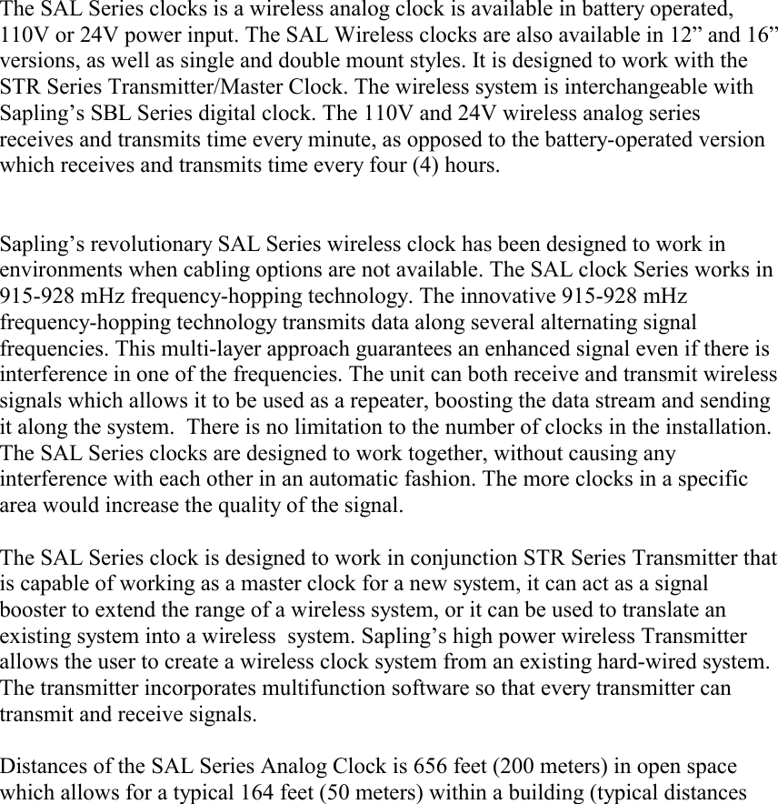    The SAL Series clocks is a wireless analog clock is available in battery operated, 110V or 24V power input. The SAL Wireless clocks are also available in 12” and 16” versions, as well as single and double mount styles. It is designed to work with the STR Series Transmitter/Master Clock. The wireless system is interchangeable with Sapling’s SBL Series digital clock. The 110V and 24V wireless analog series receives and transmits time every minute, as opposed to the battery-operated version which receives and transmits time every four (4) hours.   Sapling’s revolutionary SAL Series wireless clock has been designed to work in environments when cabling options are not available. The SAL clock Series works in 915-928 mHz frequency-hopping technology. The innovative 915-928 mHz frequency-hopping technology transmits data along several alternating signal frequencies. This multi-layer approach guarantees an enhanced signal even if there is interference in one of the frequencies. The unit can both receive and transmit wireless signals which allows it to be used as a repeater, boosting the data stream and sending it along the system.  There is no limitation to the number of clocks in the installation. The SAL Series clocks are designed to work together, without causing any interference with each other in an automatic fashion. The more clocks in a specific area would increase the quality of the signal.   The SAL Series clock is designed to work in conjunction STR Series Transmitter that is capable of working as a master clock for a new system, it can act as a signal booster to extend the range of a wireless system, or it can be used to translate an existing system into a wireless  system. Sapling’s high power wireless Transmitter allows the user to create a wireless clock system from an existing hard-wired system. The transmitter incorporates multifunction software so that every transmitter can transmit and receive signals.  Distances of the SAL Series Analog Clock is 656 feet (200 meters) in open space which allows for a typical 164 feet (50 meters) within a building (typical distances 