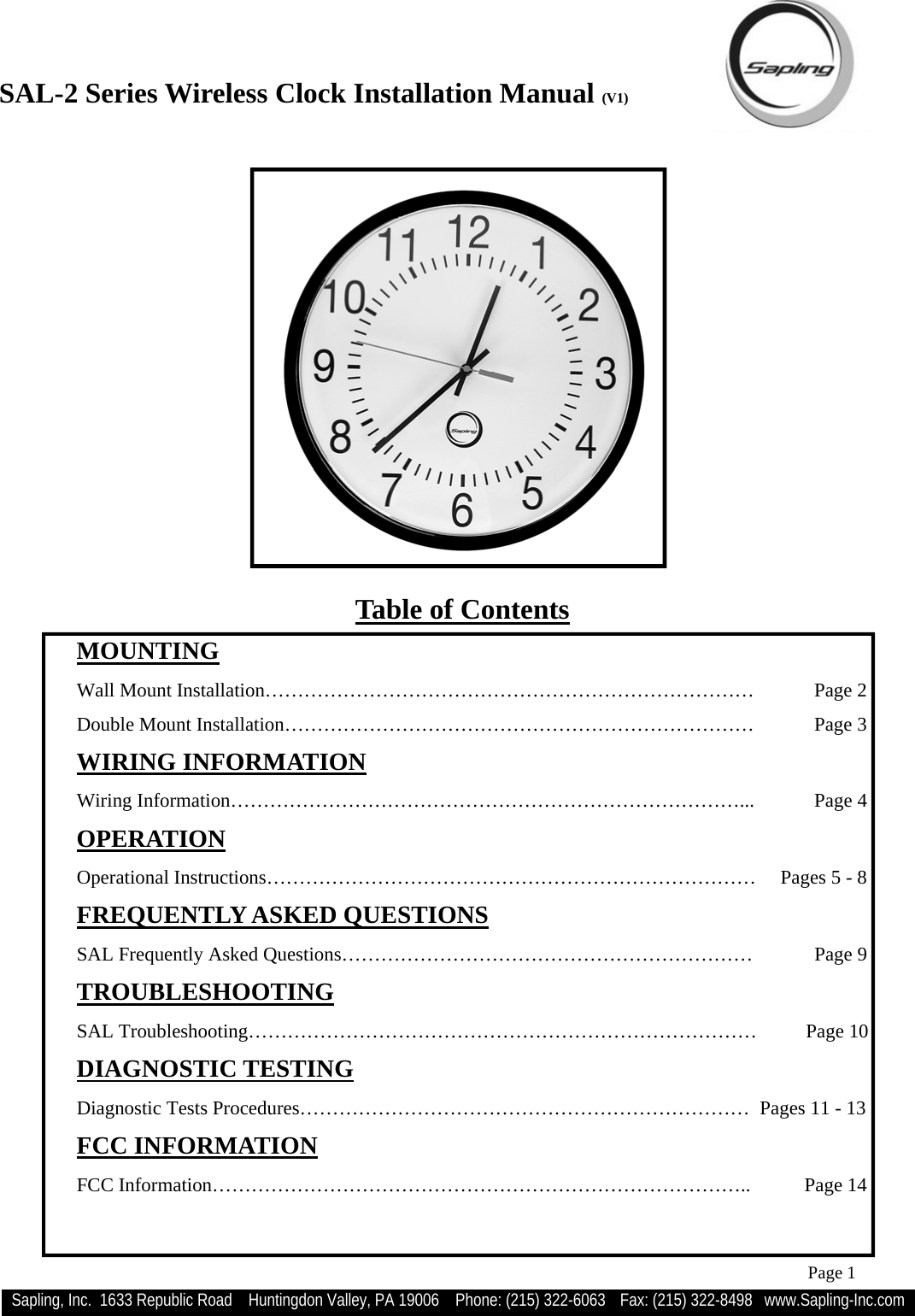 SAL-2 Series Wireless Clock Installation Manual (V1) Sapling, Inc.  1633 Republic Road    Huntingdon Valley, PA 19006    Phone: (215) 322-6063   Fax: (215) 322-8498   www.Sapling-Inc.com Page 1 Table of Contents  MOUNTING   Wall Mount Installation………………………………………………………………… Page 2   Double Mount Installation……………………………………………………………… Page 3  WIRING INFORMATION   Wiring Information……………………………………………………………………...  Page 4  OPERATION   Operational Instructions…………………………………………………………………     Pages 5 - 8  FREQUENTLY ASKED QUESTIONS   SAL Frequently Asked Questions………………………………………………………  Page 9  TROUBLESHOOTING  SAL Troubleshooting……………………………………………………………………          Page 10  DIAGNOSTIC TESTING   Diagnostic Tests Procedures……………………………………………………………   Pages 11 - 13  FCC INFORMATION   FCC Information………………………………………………………………………..           Page 14  