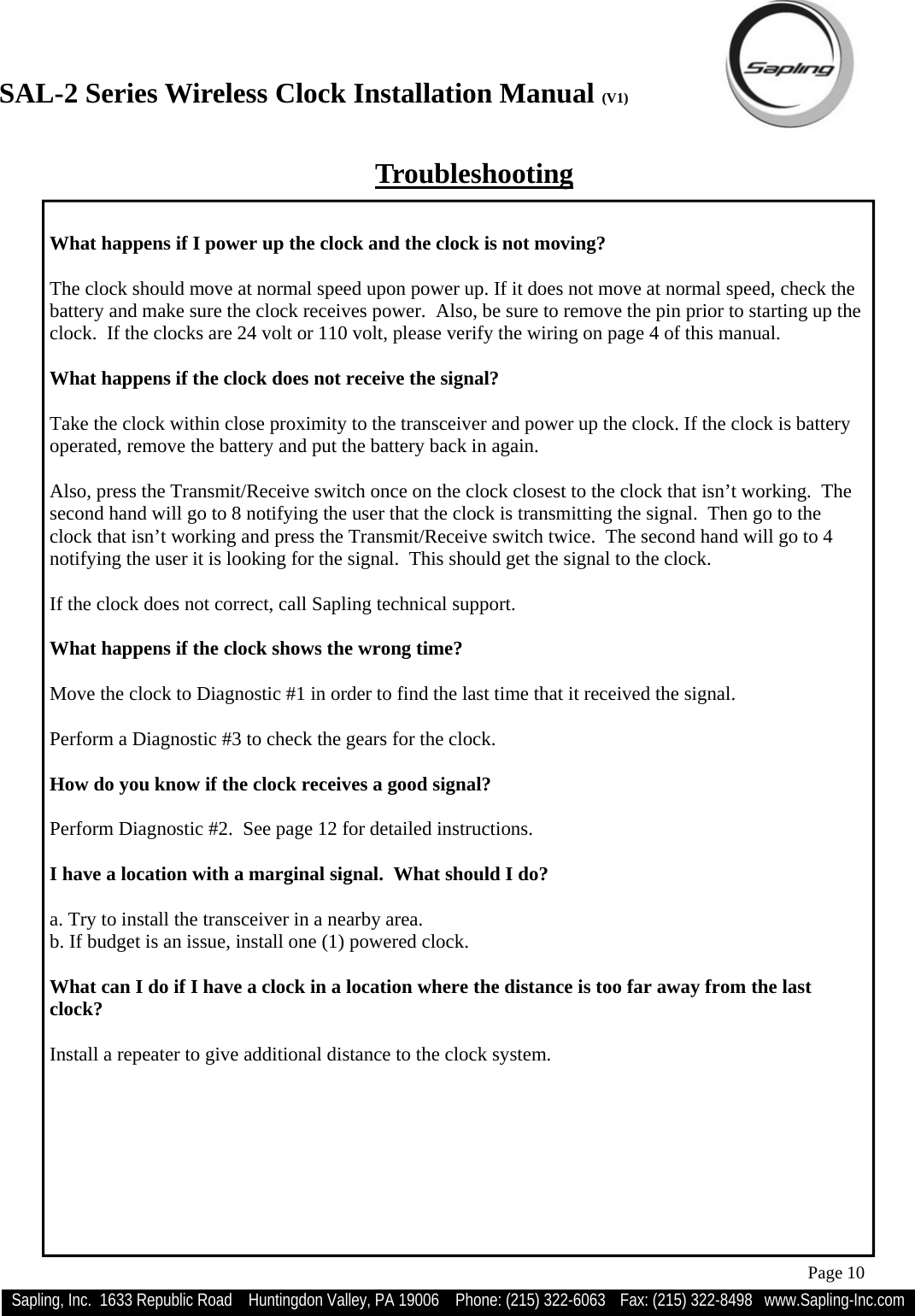 SAL-2 Series Wireless Clock Installation Manual (V1) Sapling, Inc.  1633 Republic Road    Huntingdon Valley, PA 19006    Phone: (215) 322-6063   Fax: (215) 322-8498   www.Sapling-Inc.com Page 10  What happens if I power up the clock and the clock is not moving?  The clock should move at normal speed upon power up. If it does not move at normal speed, check the battery and make sure the clock receives power.  Also, be sure to remove the pin prior to starting up the clock.  If the clocks are 24 volt or 110 volt, please verify the wiring on page 4 of this manual.  What happens if the clock does not receive the signal?  Take the clock within close proximity to the transceiver and power up the clock. If the clock is battery operated, remove the battery and put the battery back in again.   Also, press the Transmit/Receive switch once on the clock closest to the clock that isn’t working.  The second hand will go to 8 notifying the user that the clock is transmitting the signal.  Then go to the clock that isn’t working and press the Transmit/Receive switch twice.  The second hand will go to 4 notifying the user it is looking for the signal.  This should get the signal to the clock.  If the clock does not correct, call Sapling technical support.  What happens if the clock shows the wrong time?  Move the clock to Diagnostic #1 in order to find the last time that it received the signal.  Perform a Diagnostic #3 to check the gears for the clock.  How do you know if the clock receives a good signal?  Perform Diagnostic #2.  See page 12 for detailed instructions.  I have a location with a marginal signal.  What should I do?  a. Try to install the transceiver in a nearby area.  b. If budget is an issue, install one (1) powered clock.  What can I do if I have a clock in a location where the distance is too far away from the last clock?  Install a repeater to give additional distance to the clock system. Troubleshooting 