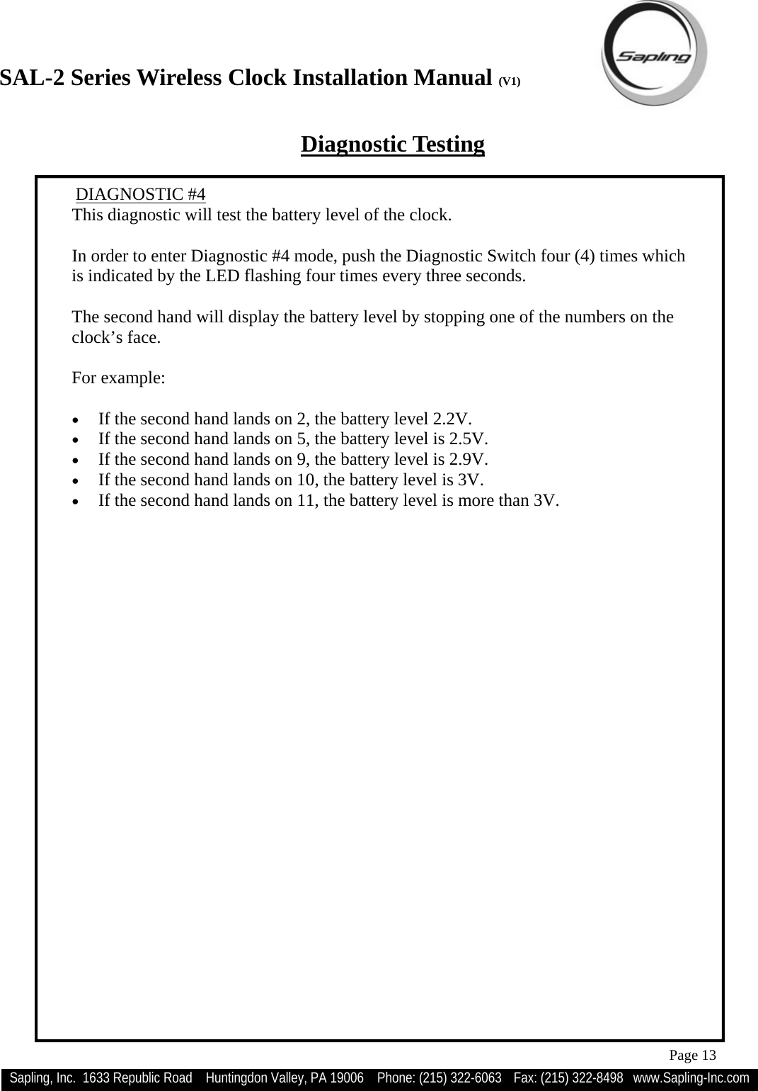 SAL-2 Series Wireless Clock Installation Manual (V1) Sapling, Inc.  1633 Republic Road    Huntingdon Valley, PA 19006    Phone: (215) 322-6063   Fax: (215) 322-8498   www.Sapling-Inc.com Page 13  DIAGNOSTIC #4 This diagnostic will test the battery level of the clock.  In order to enter Diagnostic #4 mode, push the Diagnostic Switch four (4) times which is indicated by the LED flashing four times every three seconds.  The second hand will display the battery level by stopping one of the numbers on the clock’s face.  For example:  •  If the second hand lands on 2, the battery level 2.2V.   •  If the second hand lands on 5, the battery level is 2.5V.   •  If the second hand lands on 9, the battery level is 2.9V. •  If the second hand lands on 10, the battery level is 3V. •  If the second hand lands on 11, the battery level is more than 3V. Diagnostic Testing 