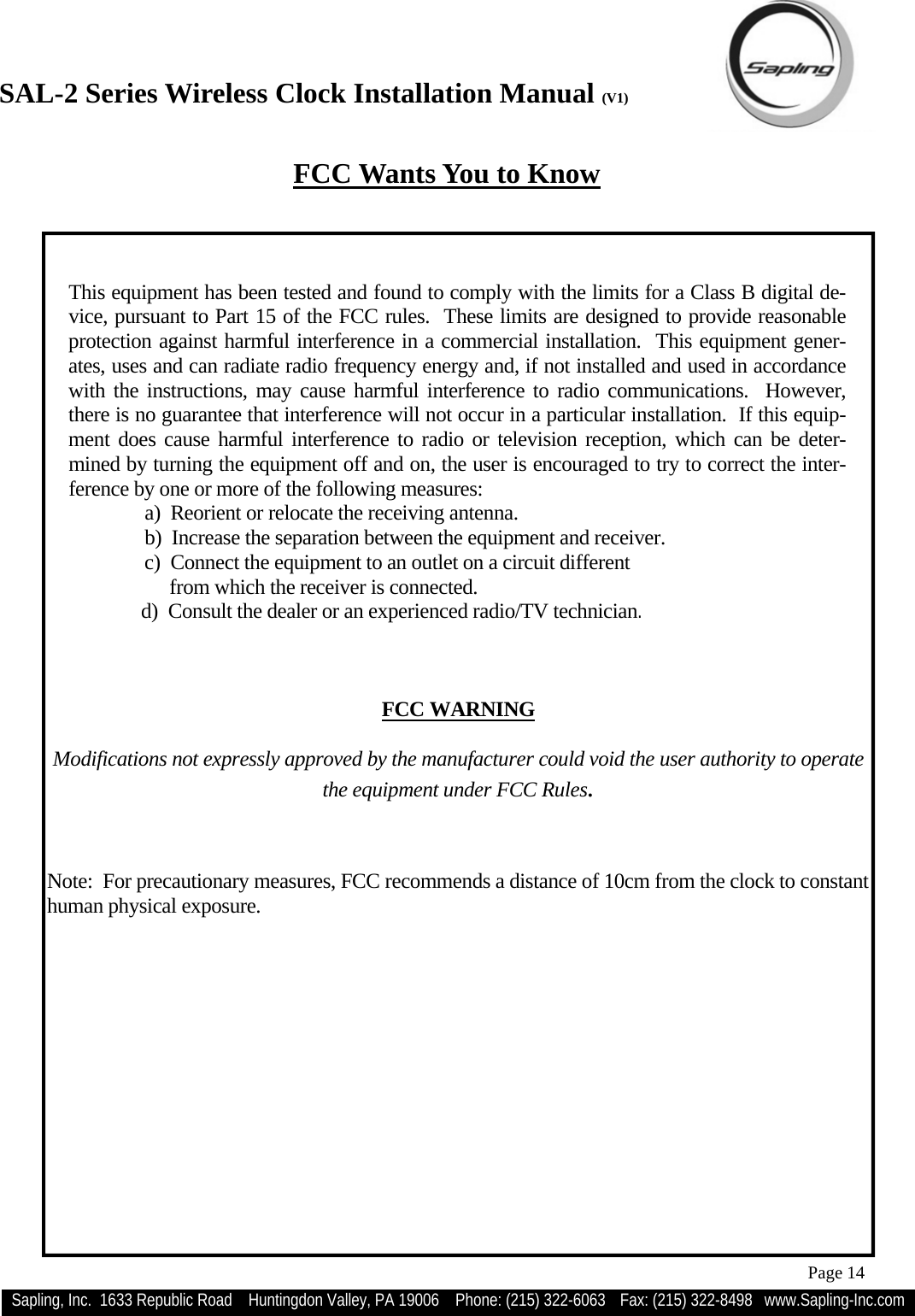 SAL-2 Series Wireless Clock Installation Manual (V1) Sapling, Inc.  1633 Republic Road    Huntingdon Valley, PA 19006    Phone: (215) 322-6063   Fax: (215) 322-8498   www.Sapling-Inc.com Page 14  FCC Wants You to Know  This equipment has been tested and found to comply with the limits for a Class B digital de-vice, pursuant to Part 15 of the FCC rules.  These limits are designed to provide reasonable protection against harmful interference in a commercial installation.  This equipment gener-ates, uses and can radiate radio frequency energy and, if not installed and used in accordance with the instructions, may cause harmful interference to radio communications.  However, there is no guarantee that interference will not occur in a particular installation.  If this equip-ment does cause harmful interference to radio or television reception, which can be deter-mined by turning the equipment off and on, the user is encouraged to try to correct the inter-ference by one or more of the following measures: a)  Reorient or relocate the receiving antenna. b)  Increase the separation between the equipment and receiver. c)  Connect the equipment to an outlet on a circuit different      from which the receiver is connected.         d)  Consult the dealer or an experienced radio/TV technician.     FCC WARNING  Modifications not expressly approved by the manufacturer could void the user authority to operate the equipment under FCC Rules.   Note:  For precautionary measures, FCC recommends a distance of 10cm from the clock to constant human physical exposure. 