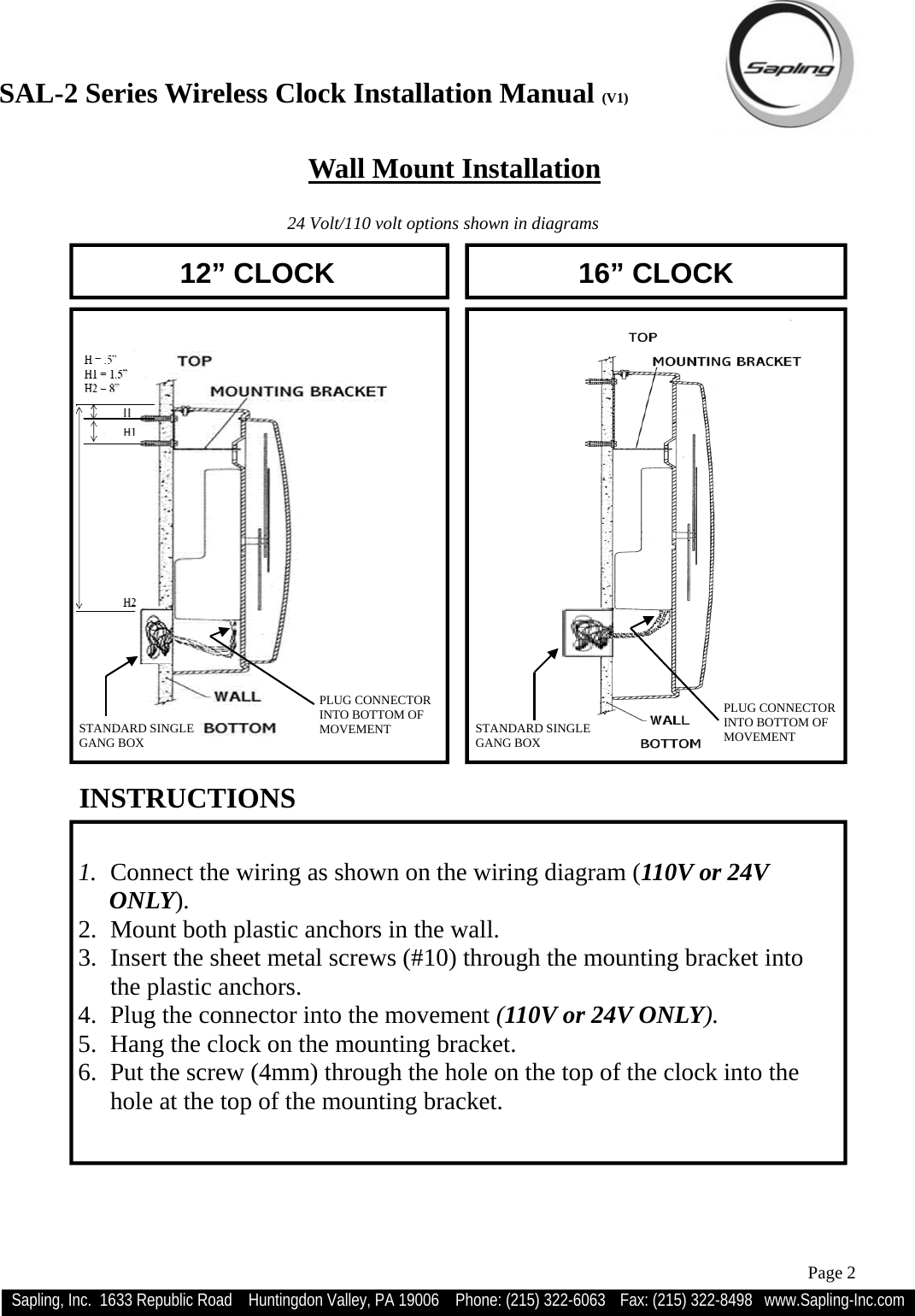 SAL-2 Series Wireless Clock Installation Manual (V1) Sapling, Inc.  1633 Republic Road    Huntingdon Valley, PA 19006    Phone: (215) 322-6063   Fax: (215) 322-8498   www.Sapling-Inc.com Page 2   1.  Connect the wiring as shown on the wiring diagram (110V or 24V                                           ONLY). 2.  Mount both plastic anchors in the wall. 3.  Insert the sheet metal screws (#10) through the mounting bracket into the plastic anchors. 4.  Plug the connector into the movement (110V or 24V ONLY). 5.  Hang the clock on the mounting bracket. 6.  Put the screw (4mm) through the hole on the top of the clock into the hole at the top of the mounting bracket. INSTRUCTIONS  12” CLOCK  16” CLOCK    Wall Mount Installation 24 Volt/110 volt options shown in diagrams STANDARD SINGLE  GANG BOX PLUG CONNECTOR INTO BOTTOM OF  MOVEMENT  STANDARD SINGLE  GANG BOX PLUG CONNECTOR INTO BOTTOM OF  MOVEMENT 