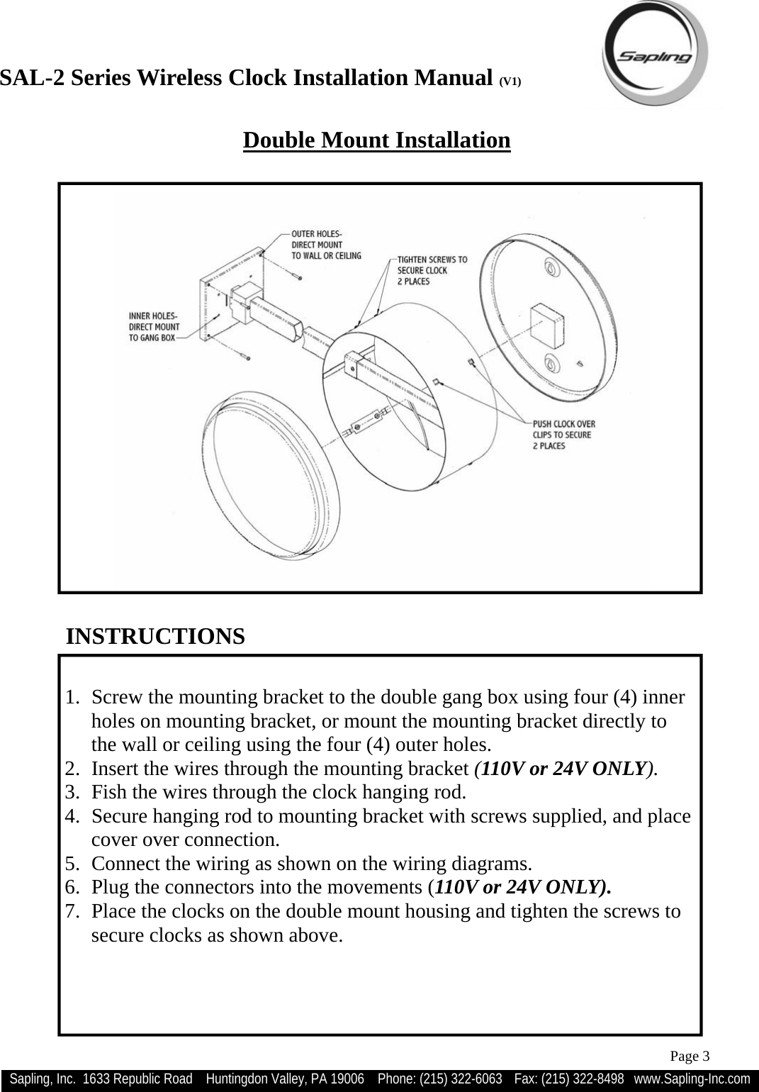 SAL-2 Series Wireless Clock Installation Manual (V1) Sapling, Inc.  1633 Republic Road    Huntingdon Valley, PA 19006    Phone: (215) 322-6063   Fax: (215) 322-8498   www.Sapling-Inc.com Page 3   1.  Screw the mounting bracket to the double gang box using four (4) inner holes on mounting bracket, or mount the mounting bracket directly to the wall or ceiling using the four (4) outer holes. 2.  Insert the wires through the mounting bracket (110V or 24V ONLY). 3.  Fish the wires through the clock hanging rod. 4.  Secure hanging rod to mounting bracket with screws supplied, and place cover over connection. 5.  Connect the wiring as shown on the wiring diagrams. 6.  Plug the connectors into the movements (110V or 24V ONLY). 7.  Place the clocks on the double mount housing and tighten the screws to secure clocks as shown above. INSTRUCTIONS Double Mount Installation 