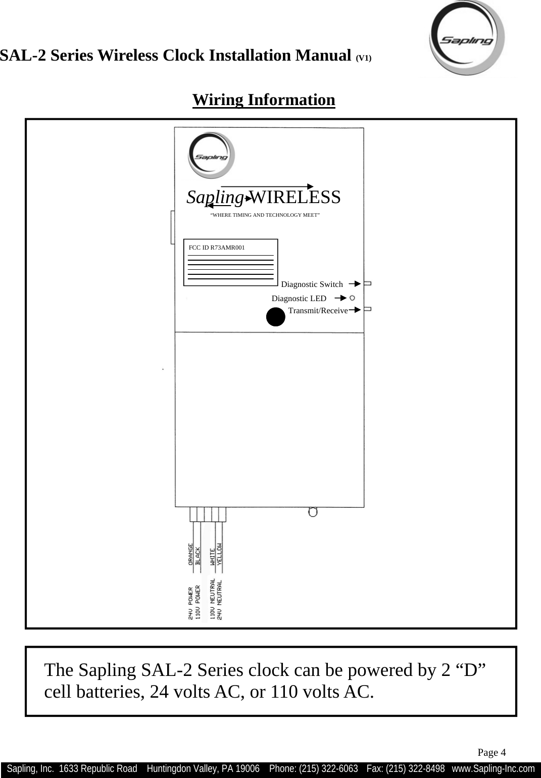 SAL-2 Series Wireless Clock Installation Manual (V1) Sapling, Inc.  1633 Republic Road    Huntingdon Valley, PA 19006    Phone: (215) 322-6063   Fax: (215) 322-8498   www.Sapling-Inc.com Page 4 The Sapling SAL-2 Series clock can be powered by 2 “D” cell batteries, 24 volts AC, or 110 volts AC. Wiring Information  Sapling WIRELESS                                        “WHERE TIMING AND TECHNOLOGY MEET” Diagnostic Switch Diagnostic LED  Transmit/Receive  FCC ID R73AMR001  