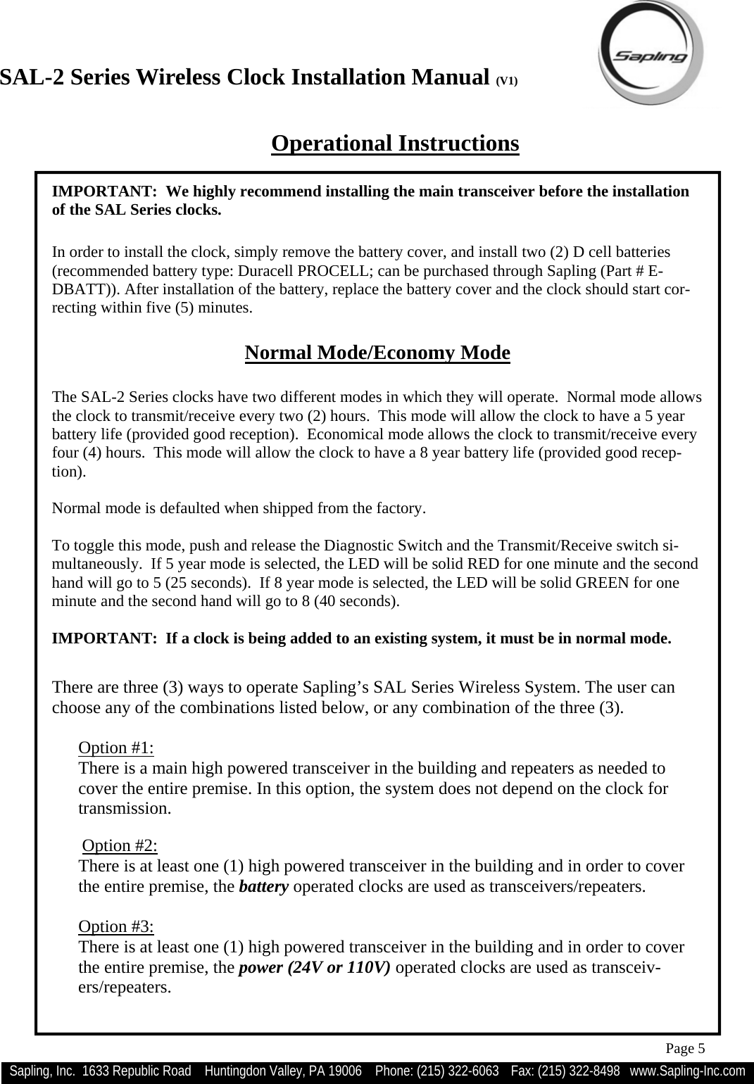 SAL-2 Series Wireless Clock Installation Manual (V1) Sapling, Inc.  1633 Republic Road    Huntingdon Valley, PA 19006    Phone: (215) 322-6063   Fax: (215) 322-8498   www.Sapling-Inc.com Page 5 There are three (3) ways to operate Sapling’s SAL Series Wireless System. The user can choose any of the combinations listed below, or any combination of the three (3).  Option #1: There is a main high powered transceiver in the building and repeaters as needed to cover the entire premise. In this option, the system does not depend on the clock for transmission.   Option #2: There is at least one (1) high powered transceiver in the building and in order to cover the entire premise, the battery operated clocks are used as transceivers/repeaters.  Option #3: There is at least one (1) high powered transceiver in the building and in order to cover the entire premise, the power (24V or 110V) operated clocks are used as transceiv-ers/repeaters. Operational Instructions IMPORTANT:  We highly recommend installing the main transceiver before the installation of the SAL Series clocks.     In order to install the clock, simply remove the battery cover, and install two (2) D cell batteries (recommended battery type: Duracell PROCELL; can be purchased through Sapling (Part # E-DBATT)). After installation of the battery, replace the battery cover and the clock should start cor-recting within five (5) minutes.  Normal Mode/Economy Mode  The SAL-2 Series clocks have two different modes in which they will operate.  Normal mode allows the clock to transmit/receive every two (2) hours.  This mode will allow the clock to have a 5 year battery life (provided good reception).  Economical mode allows the clock to transmit/receive every four (4) hours.  This mode will allow the clock to have a 8 year battery life (provided good recep-tion).  Normal mode is defaulted when shipped from the factory.    To toggle this mode, push and release the Diagnostic Switch and the Transmit/Receive switch si-multaneously.  If 5 year mode is selected, the LED will be solid RED for one minute and the second hand will go to 5 (25 seconds).  If 8 year mode is selected, the LED will be solid GREEN for one minute and the second hand will go to 8 (40 seconds).  IMPORTANT:  If a clock is being added to an existing system, it must be in normal mode. 