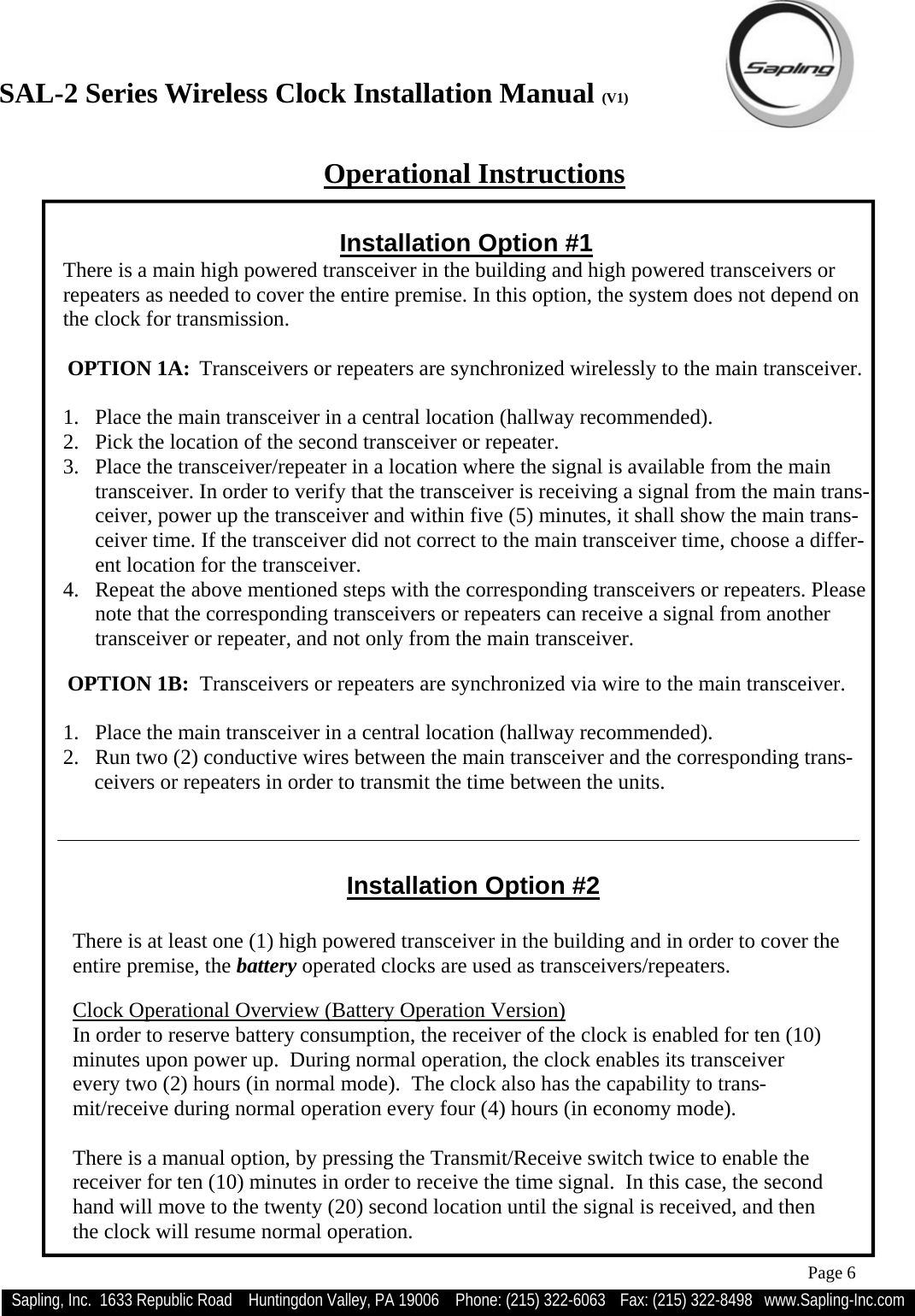 SAL-2 Series Wireless Clock Installation Manual (V1) Sapling, Inc.  1633 Republic Road    Huntingdon Valley, PA 19006    Phone: (215) 322-6063   Fax: (215) 322-8498   www.Sapling-Inc.com Page 6 Installation Option #2  There is at least one (1) high powered transceiver in the building and in order to cover the entire premise, the battery operated clocks are used as transceivers/repeaters.  Clock Operational Overview (Battery Operation Version) In order to reserve battery consumption, the receiver of the clock is enabled for ten (10) minutes upon power up.  During normal operation, the clock enables its transceiver  every two (2) hours (in normal mode).  The clock also has the capability to trans-mit/receive during normal operation every four (4) hours (in economy mode).  There is a manual option, by pressing the Transmit/Receive switch twice to enable the receiver for ten (10) minutes in order to receive the time signal.  In this case, the second hand will move to the twenty (20) second location until the signal is received, and then the clock will resume normal operation.  Operational Instructions Installation Option #1 There is a main high powered transceiver in the building and high powered transceivers or repeaters as needed to cover the entire premise. In this option, the system does not depend on the clock for transmission.   OPTION 1A:  Transceivers or repeaters are synchronized wirelessly to the main transceiver.  1.  Place the main transceiver in a central location (hallway recommended). 2.  Pick the location of the second transceiver or repeater. 3.  Place the transceiver/repeater in a location where the signal is available from the main transceiver. In order to verify that the transceiver is receiving a signal from the main trans-ceiver, power up the transceiver and within five (5) minutes, it shall show the main trans-ceiver time. If the transceiver did not correct to the main transceiver time, choose a differ-ent location for the transceiver.  4.  Repeat the above mentioned steps with the corresponding transceivers or repeaters. Please note that the corresponding transceivers or repeaters can receive a signal from another transceiver or repeater, and not only from the main transceiver.   OPTION 1B:  Transceivers or repeaters are synchronized via wire to the main transceiver.  1.  Place the main transceiver in a central location (hallway recommended). 2.  Run two (2) conductive wires between the main transceiver and the corresponding trans-  ceivers or repeaters in order to transmit the time between the units.  