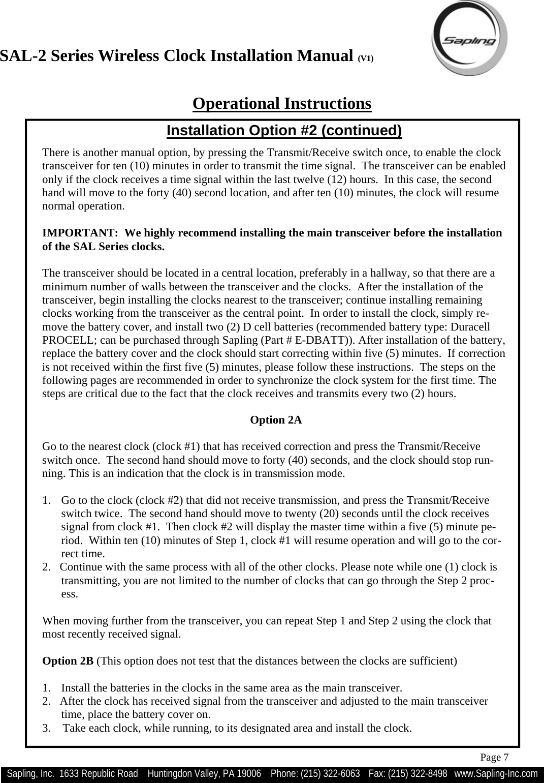 SAL-2 Series Wireless Clock Installation Manual (V1) Sapling, Inc.  1633 Republic Road    Huntingdon Valley, PA 19006    Phone: (215) 322-6063   Fax: (215) 322-8498   www.Sapling-Inc.com Page 7  Option 2A   Go to the nearest clock (clock #1) that has received correction and press the Transmit/Receive switch once.  The second hand should move to forty (40) seconds, and the clock should stop run-ning. This is an indication that the clock is in transmission mode.  1.  Go to the clock (clock #2) that did not receive transmission, and press the Transmit/Receive switch twice.  The second hand should move to twenty (20) seconds until the clock receives signal from clock #1.  Then clock #2 will display the master time within a five (5) minute pe-riod.  Within ten (10) minutes of Step 1, clock #1 will resume operation and will go to the cor-rect time. 2.   Continue with the same process with all of the other clocks. Please note while one (1) clock is transmitting, you are not limited to the number of clocks that can go through the Step 2 proc-ess.  When moving further from the transceiver, you can repeat Step 1 and Step 2 using the clock that most recently received signal.  Option 2B (This option does not test that the distances between the clocks are sufficient)  1.  Install the batteries in the clocks in the same area as the main transceiver. 2.   After the clock has received signal from the transceiver and adjusted to the main transceiver time, place the battery cover on. 3.    Take each clock, while running, to its designated area and install the clock.   Operational Instructions There is another manual option, by pressing the Transmit/Receive switch once, to enable the clock transceiver for ten (10) minutes in order to transmit the time signal.  The transceiver can be enabled only if the clock receives a time signal within the last twelve (12) hours.  In this case, the second hand will move to the forty (40) second location, and after ten (10) minutes, the clock will resume normal operation.    IMPORTANT:  We highly recommend installing the main transceiver before the installation of the SAL Series clocks.    The transceiver should be located in a central location, preferably in a hallway, so that there are a minimum number of walls between the transceiver and the clocks.  After the installation of the transceiver, begin installing the clocks nearest to the transceiver; continue installing remaining clocks working from the transceiver as the central point.  In order to install the clock, simply re-move the battery cover, and install two (2) D cell batteries (recommended battery type: Duracell PROCELL; can be purchased through Sapling (Part # E-DBATT)). After installation of the battery, replace the battery cover and the clock should start correcting within five (5) minutes.  If correction is not received within the first five (5) minutes, please follow these instructions.  The steps on the following pages are recommended in order to synchronize the clock system for the first time. The steps are critical due to the fact that the clock receives and transmits every two (2) hours. Installation Option #2 (continued) 