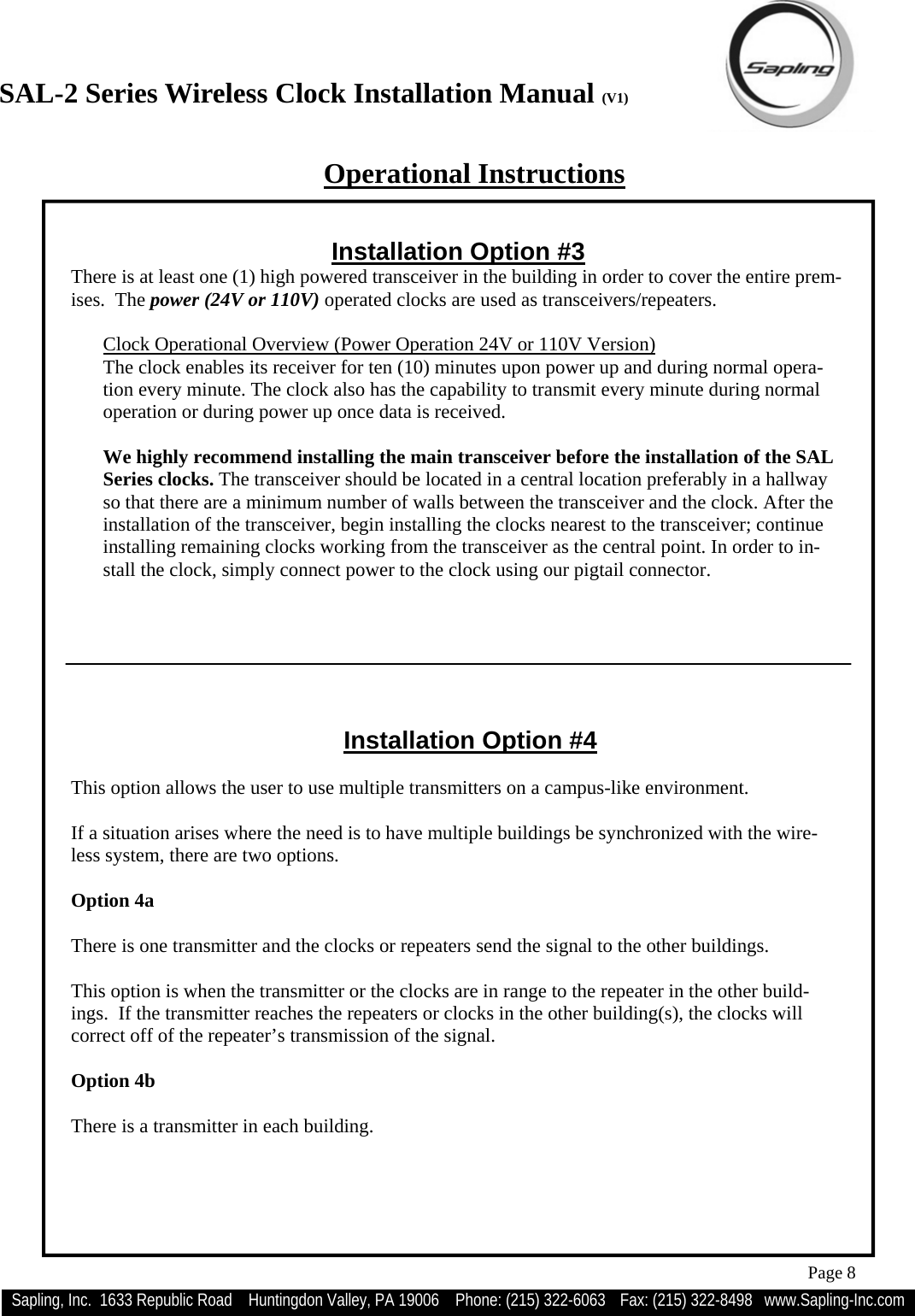 SAL-2 Series Wireless Clock Installation Manual (V1) Sapling, Inc.  1633 Republic Road    Huntingdon Valley, PA 19006    Phone: (215) 322-6063   Fax: (215) 322-8498   www.Sapling-Inc.com Page 8 Installation Option #4   This option allows the user to use multiple transmitters on a campus-like environment.  If a situation arises where the need is to have multiple buildings be synchronized with the wire-less system, there are two options.  Option 4a  There is one transmitter and the clocks or repeaters send the signal to the other buildings.  This option is when the transmitter or the clocks are in range to the repeater in the other build-ings.  If the transmitter reaches the repeaters or clocks in the other building(s), the clocks will correct off of the repeater’s transmission of the signal.  Option 4b  There is a transmitter in each building. Operational Instructions Installation Option #3 There is at least one (1) high powered transceiver in the building in order to cover the entire prem-ises.  The power (24V or 110V) operated clocks are used as transceivers/repeaters.  Clock Operational Overview (Power Operation 24V or 110V Version) The clock enables its receiver for ten (10) minutes upon power up and during normal opera-tion every minute. The clock also has the capability to transmit every minute during normal operation or during power up once data is received.  We highly recommend installing the main transceiver before the installation of the SAL Series clocks. The transceiver should be located in a central location preferably in a hallway so that there are a minimum number of walls between the transceiver and the clock. After the installation of the transceiver, begin installing the clocks nearest to the transceiver; continue installing remaining clocks working from the transceiver as the central point. In order to in-stall the clock, simply connect power to the clock using our pigtail connector.  