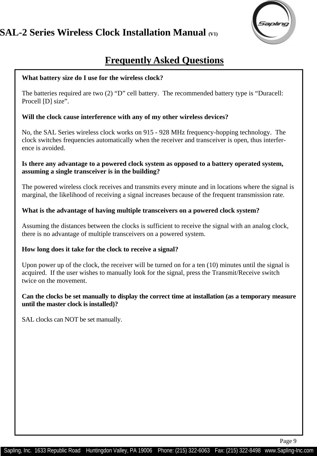 SAL-2 Series Wireless Clock Installation Manual (V1) Sapling, Inc.  1633 Republic Road    Huntingdon Valley, PA 19006    Phone: (215) 322-6063   Fax: (215) 322-8498   www.Sapling-Inc.com Page 9 Frequently Asked Questions What battery size do I use for the wireless clock?  The batteries required are two (2) “D” cell battery.  The recommended battery type is “Duracell: Procell [D] size”.  Will the clock cause interference with any of my other wireless devices?  No, the SAL Series wireless clock works on 915 - 928 MHz frequency-hopping technology.  The clock switches frequencies automatically when the receiver and transceiver is open, thus interfer-ence is avoided.  Is there any advantage to a powered clock system as opposed to a battery operated system, assuming a single transceiver is in the building?  The powered wireless clock receives and transmits every minute and in locations where the signal is marginal, the likelihood of receiving a signal increases because of the frequent transmission rate.  What is the advantage of having multiple transceivers on a powered clock system?  Assuming the distances between the clocks is sufficient to receive the signal with an analog clock, there is no advantage of multiple transceivers on a powered system.  How long does it take for the clock to receive a signal?  Upon power up of the clock, the receiver will be turned on for a ten (10) minutes until the signal is acquired.  If the user wishes to manually look for the signal, press the Transmit/Receive switch twice on the movement.  Can the clocks be set manually to display the correct time at installation (as a temporary measure until the master clock is installed)?  SAL clocks can NOT be set manually.   