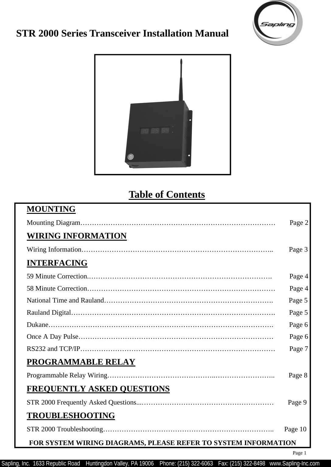 STR 2000 Series Transceiver Installation Manual  Sapling, Inc.  1633 Republic Road    Huntingdon Valley, PA 19006    Phone: (215) 322-6063   Fax: (215) 322-8498   www.Sapling-Inc.com  MOUNTING   Mounting Diagram…………………………………………………………………………        Page 2  WIRING INFORMATION   Wiring Information………………………………………………………………………..         Page 3  INTERFACING   59 Minute Correction.…………………………………………………………………….          Page 4   58 Minute Correction………………………………………………………………………        Page 4   National Time and Rauland……………………………………………………………….         Page 5   Rauland Digital…………………………………………………………………………….        Page 5   Dukane…………………………………………………………………………………….         Page 6   Once A Day Pulse…………………………………………………………………………         Page 6   RS232 and TCP/IP…………………………………………………………………………        Page 7  PROGRAMMABLE RELAY   Programmable Relay Wiring………………………………………..……………………..        Page 8  FREQUENTLY ASKED QUESTIONS   STR 2000 Frequently Asked Questions...…………………………………………………        Page 9  TROUBLESHOOTING   STR 2000 Troubleshooting………………………………………………………………..      Page 10 Page 1 Table of Contents FOR SYSTEM WIRING DIAGRAMS, PLEASE REFER TO SYSTEM INFORMATION 