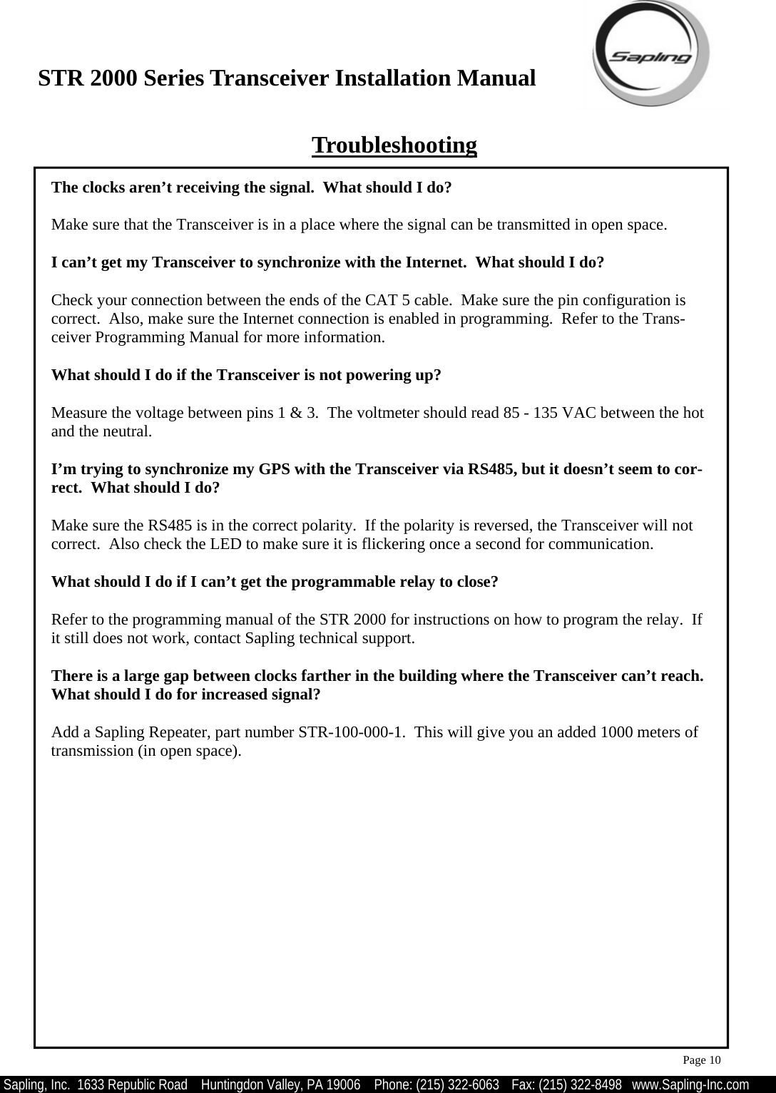 STR 2000 Series Transceiver Installation Manual  Sapling, Inc.  1633 Republic Road    Huntingdon Valley, PA 19006    Phone: (215) 322-6063   Fax: (215) 322-8498   www.Sapling-Inc.com Troubleshooting The clocks aren’t receiving the signal.  What should I do?  Make sure that the Transceiver is in a place where the signal can be transmitted in open space.  I can’t get my Transceiver to synchronize with the Internet.  What should I do?  Check your connection between the ends of the CAT 5 cable.  Make sure the pin configuration is correct.  Also, make sure the Internet connection is enabled in programming.  Refer to the Trans-ceiver Programming Manual for more information.    What should I do if the Transceiver is not powering up?  Measure the voltage between pins 1 &amp; 3.  The voltmeter should read 85 - 135 VAC between the hot and the neutral.  I’m trying to synchronize my GPS with the Transceiver via RS485, but it doesn’t seem to cor-rect.  What should I do?  Make sure the RS485 is in the correct polarity.  If the polarity is reversed, the Transceiver will not correct.  Also check the LED to make sure it is flickering once a second for communication.  What should I do if I can’t get the programmable relay to close?  Refer to the programming manual of the STR 2000 for instructions on how to program the relay.  If it still does not work, contact Sapling technical support.  There is a large gap between clocks farther in the building where the Transceiver can’t reach.  What should I do for increased signal?  Add a Sapling Repeater, part number STR-100-000-1.  This will give you an added 1000 meters of transmission (in open space).   Page 10 