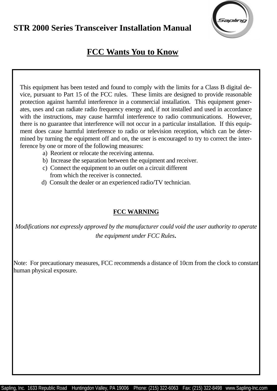 STR 2000 Series Transceiver Installation Manual  Sapling, Inc.  1633 Republic Road    Huntingdon Valley, PA 19006    Phone: (215) 322-6063   Fax: (215) 322-8498   www.Sapling-Inc.com  FCC Wants You to Know  This equipment has been tested and found to comply with the limits for a Class B digital de-vice, pursuant to Part 15 of the FCC rules.  These limits are designed to provide reasonable protection against harmful interference in a commercial installation.  This equipment gener-ates, uses and can radiate radio frequency energy and, if not installed and used in accordance with the instructions, may cause harmful interference to radio communications.  However, there is no guarantee that interference will not occur in a particular installation.  If this equip-ment does cause harmful interference to radio or television reception, which can be deter-mined by turning the equipment off and on, the user is encouraged to try to correct the inter-ference by one or more of the following measures: a)  Reorient or relocate the receiving antenna. b)  Increase the separation between the equipment and receiver. c)  Connect the equipment to an outlet on a circuit different      from which the receiver is connected.         d)  Consult the dealer or an experienced radio/TV technician.     FCC WARNING  Modifications not expressly approved by the manufacturer could void the user authority to operate the equipment under FCC Rules.   Note:  For precautionary measures, FCC recommends a distance of 10cm from the clock to constant human physical exposure. 