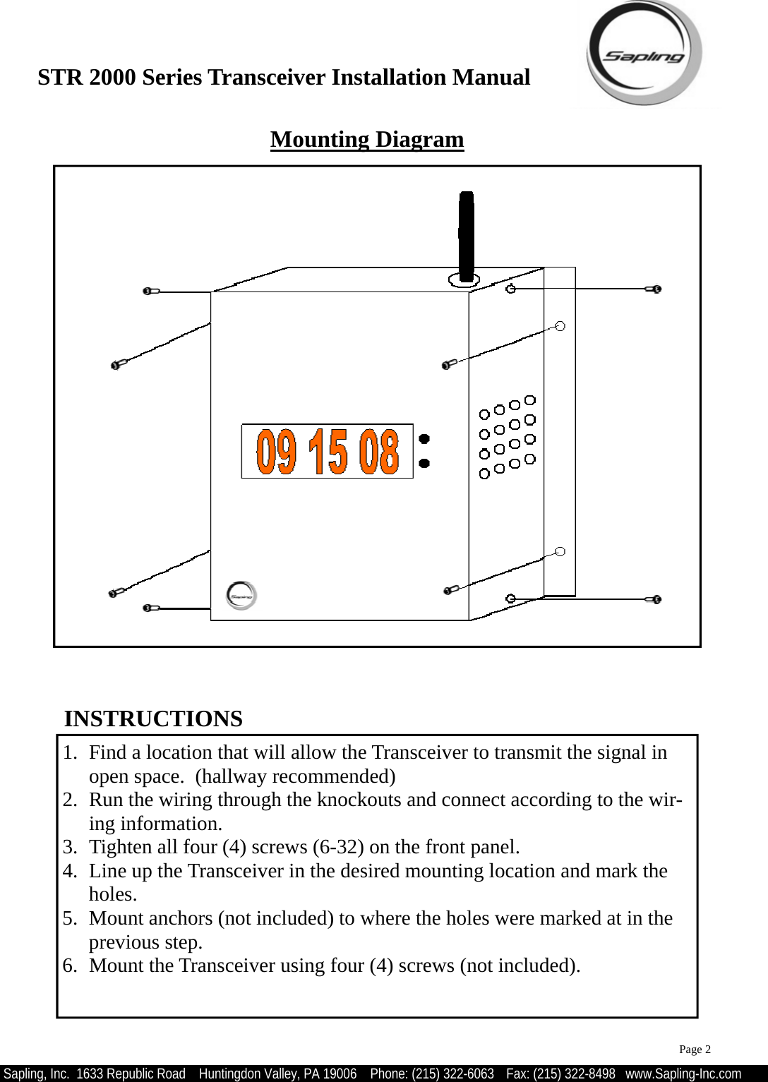 STR 2000 Series Transceiver Installation Manual  Sapling, Inc.  1633 Republic Road    Huntingdon Valley, PA 19006    Phone: (215) 322-6063   Fax: (215) 322-8498   www.Sapling-Inc.com 1.  Find a location that will allow the Transceiver to transmit the signal in open space.  (hallway recommended) 2.  Run the wiring through the knockouts and connect according to the wir-ing information. 3.  Tighten all four (4) screws (6-32) on the front panel. 4.  Line up the Transceiver in the desired mounting location and mark the holes. 5.  Mount anchors (not included) to where the holes were marked at in the previous step. 6.  Mount the Transceiver using four (4) screws (not included).  INSTRUCTIONS Mounting Diagram Page 2 